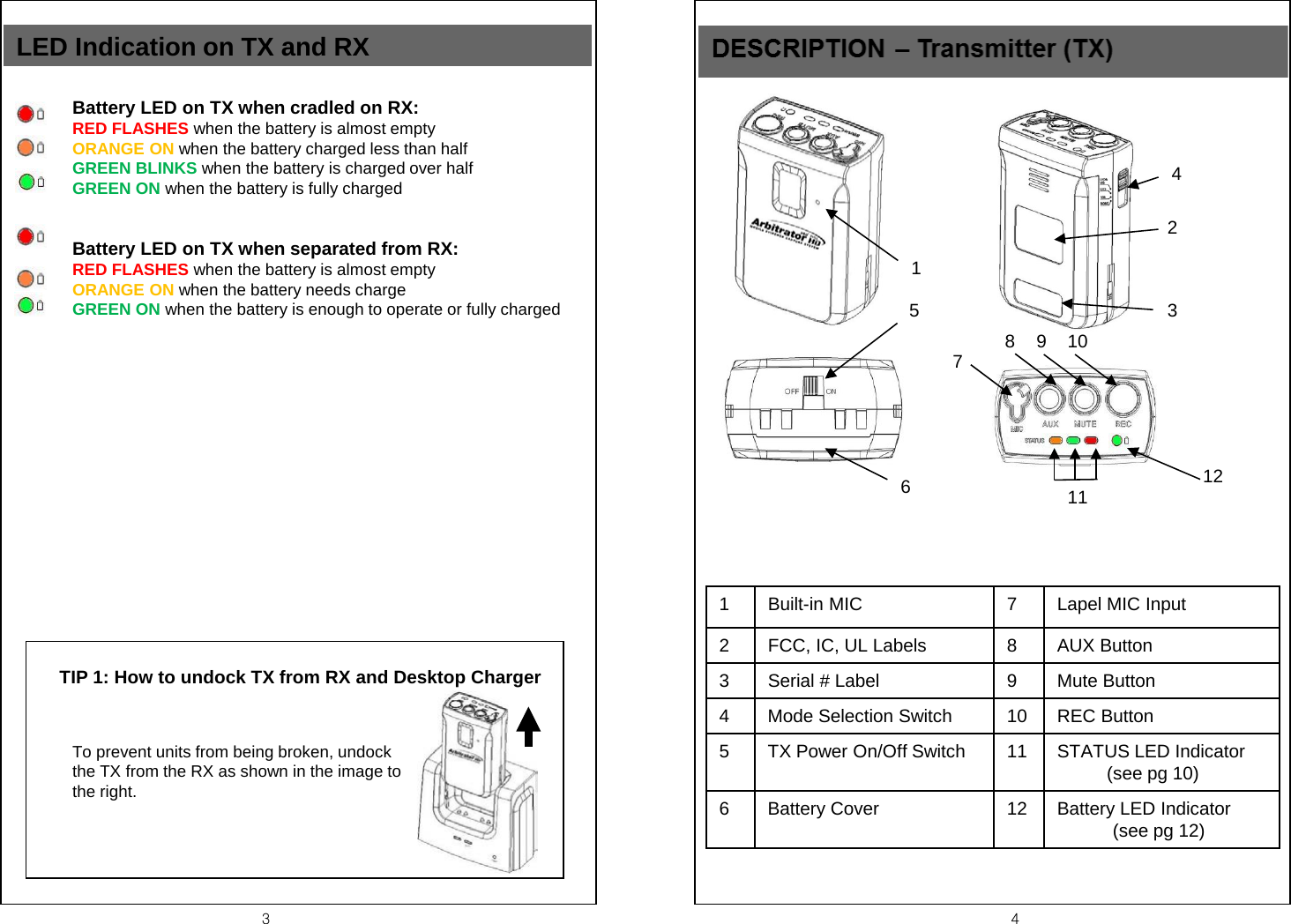 3  4 TIP 1: How to undock TX from RX and Desktop Charger  LED Indication on TX and RX To prevent units from being broken, undock the TX from the RX as shown in the image to the right. Battery LED on TX when cradled on RX:  RED FLASHES when the battery is almost empty ORANGE ON when the battery charged less than half GREEN BLINKS when the battery is charged over half GREEN ON when the battery is fully charged Battery LED on TX when separated from RX:  RED FLASHES when the battery is almost empty ORANGE ON when the battery needs charge GREEN ON when the battery is enough to operate or fully charged  2 3 4 1 5 6 8  9  10 12 11 7 1  Built-in MIC  7  Lapel MIC Input 2  FCC, IC, UL Labels  8  AUX Button 3  Serial # Label 9  Mute Button 4  Mode Selection Switch 10 REC Button 5  TX Power On/Off Switch 11 STATUS LED Indicator (see pg 10) 6  Battery Cover 12 Battery LED Indicator             (see pg 12) 