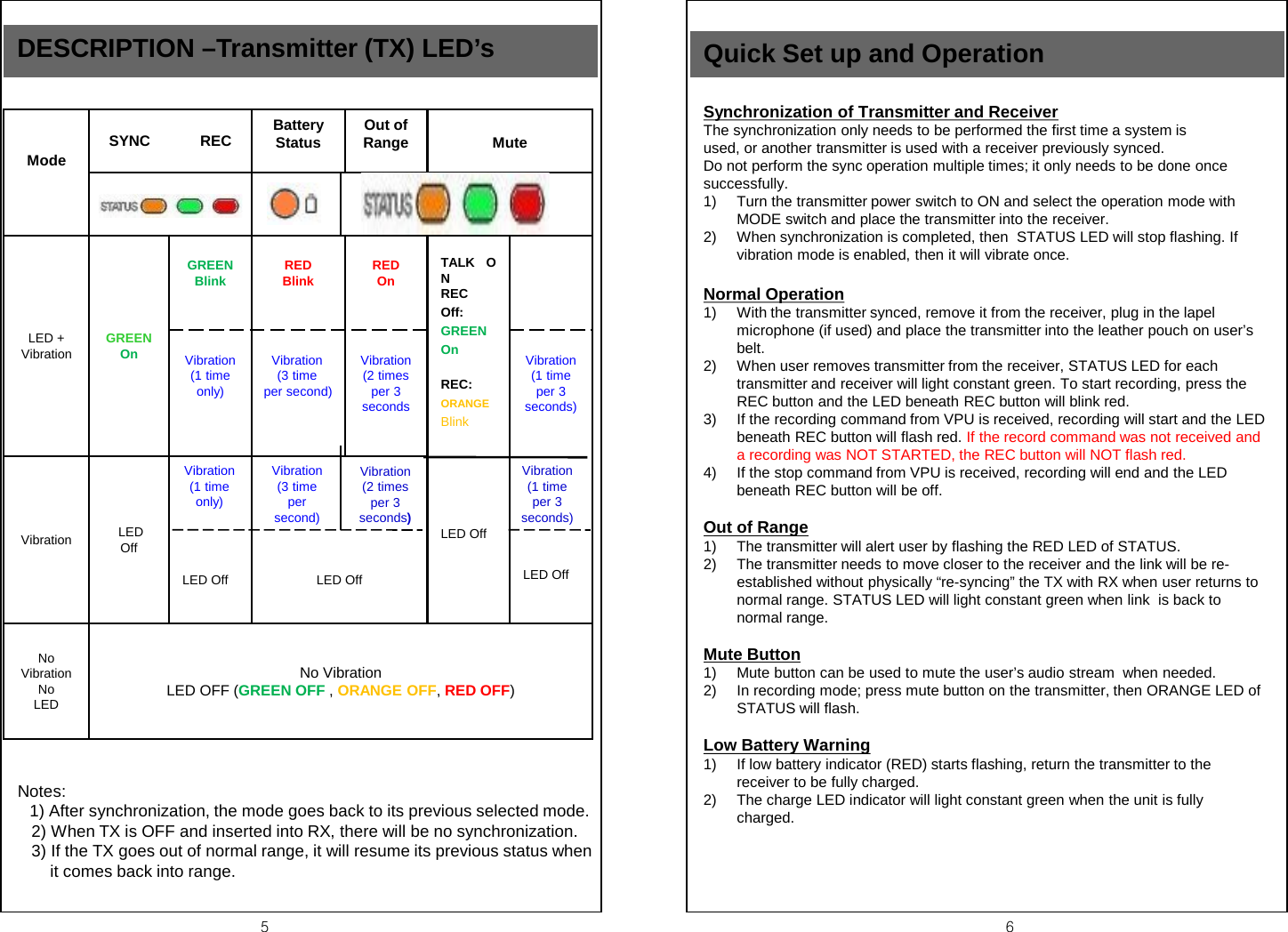 5  6 DESCRIPTION &ndash;Transmitter (TX) LED&rsquo;s  Notes:        1) After synchronization, the mode goes back to its previous selected mode.    2) When TX is OFF and inserted into RX, there will be no synchronization.    3) If the TX goes out of normal range, it will resume its previous status when        it comes back into range.    Mode SYNC            REC Battery Status Out of Range  Mute     TALK   ON REC  Off:  GREEN  On  REC: ORANGE   Blink      LED Off LED + Vibration GREEN On   GREEN Blink  RED  Blink   RED  On   Vibration (1 time only)   Vibration (3 time  per second)   Vibration (2 times per 3 seconds  Vibration (1 time per 3 seconds)          LED Off Vibration  LED  Off               LED Off               LED Off No Vibration No LED No Vibration LED OFF (GREEN OFF , ORANGE OFF, RED OFF) Vibration    (1 time only) Vibration    (3 time  per second) Vibration     (2 times per 3 seconds) Vibration         (1 time  per 3 seconds) Quick Set up and Operation Synchronization of Transmitter and Receiver The synchronization only needs to be performed the first time a system is used, or another transmitter is used with a receiver previously synced. Do not perform the sync operation multiple times; it only needs to be done once successfully. 1) Turn the transmitter power switch to ON and select the operation mode with MODE switch and place the transmitter into the receiver. 2) When synchronization is completed, then  STATUS LED will stop flashing. If vibration mode is enabled, then it will vibrate once.  Normal Operation 1) With the transmitter synced, remove it from the receiver, plug in the lapel microphone (if used) and place the transmitter into the leather pouch on user&rsquo;s belt. 2) When user removes transmitter from the receiver, STATUS LED for each transmitter and receiver will light constant green. To start recording, press the REC button and the LED beneath REC button will blink red. 3) If the recording command from VPU is received, recording will start and the LED beneath REC button will flash red. If the record command was not received and a recording was NOT STARTED, the REC button will NOT flash red. 4) If the stop command from VPU is received, recording will end and the LED beneath REC button will be off.  Out of Range 1) The transmitter will alert user by flashing the RED LED of STATUS. 2) The transmitter needs to move closer to the receiver and the link will be re-established without physically &ldquo;re-syncing&rdquo; the TX with RX when user returns to normal range. STATUS LED will light constant green when link  is back to normal range.  Mute Button 1) Mute button can be used to mute the user&rsquo;s audio stream  when needed. 2) In recording mode; press mute button on the transmitter, then ORANGE LED of STATUS will flash.  Low Battery Warning 1) If low battery indicator (RED) starts flashing, return the transmitter to the receiver to be fully charged. 2) The charge LED indicator will light constant green when the unit is fully charged.         