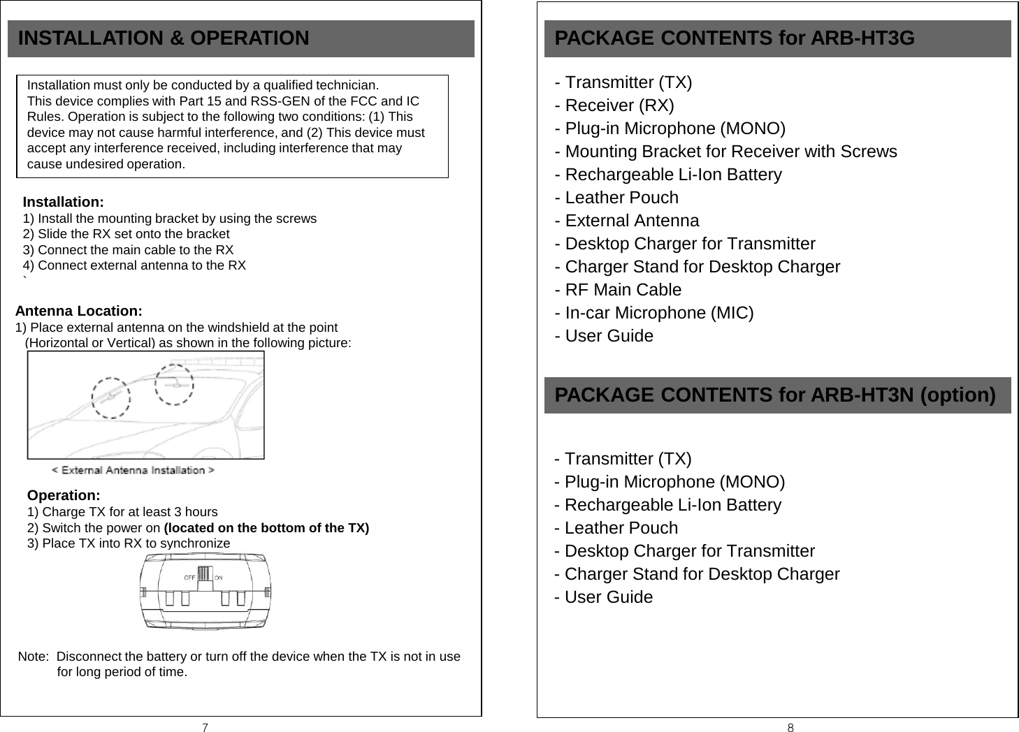 7  8 INSTALLATION &amp; OPERATION  Installation must only be conducted by a qualified technician. This device complies with Part 15 and RSS-GEN of the FCC and IC Rules. Operation is subject to the following two conditions: (1) This device may not cause harmful interference, and (2) This device must accept any interference received, including interference that may cause undesired operation.  Installation: 1) Install the mounting bracket by using the screws 2) Slide the RX set onto the bracket 3) Connect the main cable to the RX 4) Connect external antenna to the RX ` Antenna Location: 1) Place external antenna on the windshield at the point                       (Horizontal or Vertical) as shown in the following picture: Operation: 1) Charge TX for at least 3 hours  2) Switch the power on (located on the bottom of the TX) 3) Place TX into RX to synchronize   Note:  Disconnect the battery or turn off the device when the TX is not in use for long period of time.  PACKAGE CONTENTS for ARB-HT3G - Transmitter (TX) - Receiver (RX) - Plug-in Microphone (MONO) - Mounting Bracket for Receiver with Screws - Rechargeable Li-Ion Battery - Leather Pouch - External Antenna - Desktop Charger for Transmitter - Charger Stand for Desktop Charger - RF Main Cable - In-car Microphone (MIC) - User Guide  PACKAGE CONTENTS for ARB-HT3N (option) - Transmitter (TX) - Plug-in Microphone (MONO) - Rechargeable Li-Ion Battery - Leather Pouch - Desktop Charger for Transmitter - Charger Stand for Desktop Charger - User Guide  