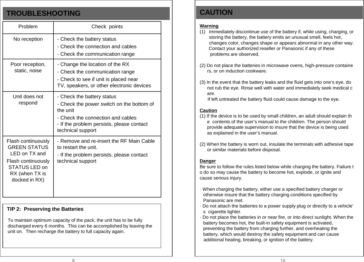 9  10 Problem Check  points No reception  - Check the battery status    - Check the connection and cables - Check the communication range Poor reception, static, noise  - Change the location of the RX - Check the communication range - Check to see if unit is placed near              TV, speakers, or other electronic devices Unit does not respond - Check the battery status - Check the power switch on the bottom of the unit - Check the connection and cables - If the problem persists, please contact technical support Flash continuously GREEN STATUS LED on TX and  Flash continuously STATUS LED on RX (when TX is docked in RX) - Remove and re-insert the RF Main Cable to restart the unit. - If the problem persists, please contact technical support TIP 2:  Preserving the Batteries  To maintain optimum capacity of the pack, the unit has to be fully discharged every 6 months.  This can be accomplished by leaving the unit on.  Then recharge the battery to full capacity again. TROUBLESHOOTING CAUTION Warning (1) Immediately discontinue use of the battery if, while using, charging, or  storing the battery, the battery emits an unusual smell, feels hot,  changes color, changes shape or appears abnormal in any other way.        Contact your authorized reseller or Panasonic if any of these          problems are observed.  (2) Do not place the batteries in microwave ovens, high-pressure containers, or on induction cookware.  (3) In the event that the battery leaks and the fluid gets into one&rsquo;s eye, do not rub the eye. Rinse well with water and immediately seek medical care.       If left untreated the battery fluid could cause damage to the eye.  Caution (1) If the device is to be used by small children, an adult should explain the  contents of the user&rsquo;s manual to the children. The person should  provide adequate supervision to insure that the device is being used  as explained in the user&rsquo;s manual.  (2) When the battery is worn out, insulate the terminals with adhesive tape or similar materials before disposal.  Danger Be sure to follow the rules listed below while charging the battery. Failure to do so may cause the battery to become hot, explode, or ignite and  cause serious injury.  &middot; When charging the battery, either use a specified battery charger or             otherwise insure that the battery charging conditions specified by  Panasonic are met. &middot; Do not attach the batteries to a power supply plug or directly to a vehicle&rsquo;s  cigarette lighter. &middot; Do not place the batteries in or near fire, or into direct sunlight. When the   battery becomes hot, the built-in safety equipment is activated,  preventing the battery from charging further, and overheating the  battery, which would destroy the safety equipment and can cause     additional heating, breaking, or ignition of the battery.               