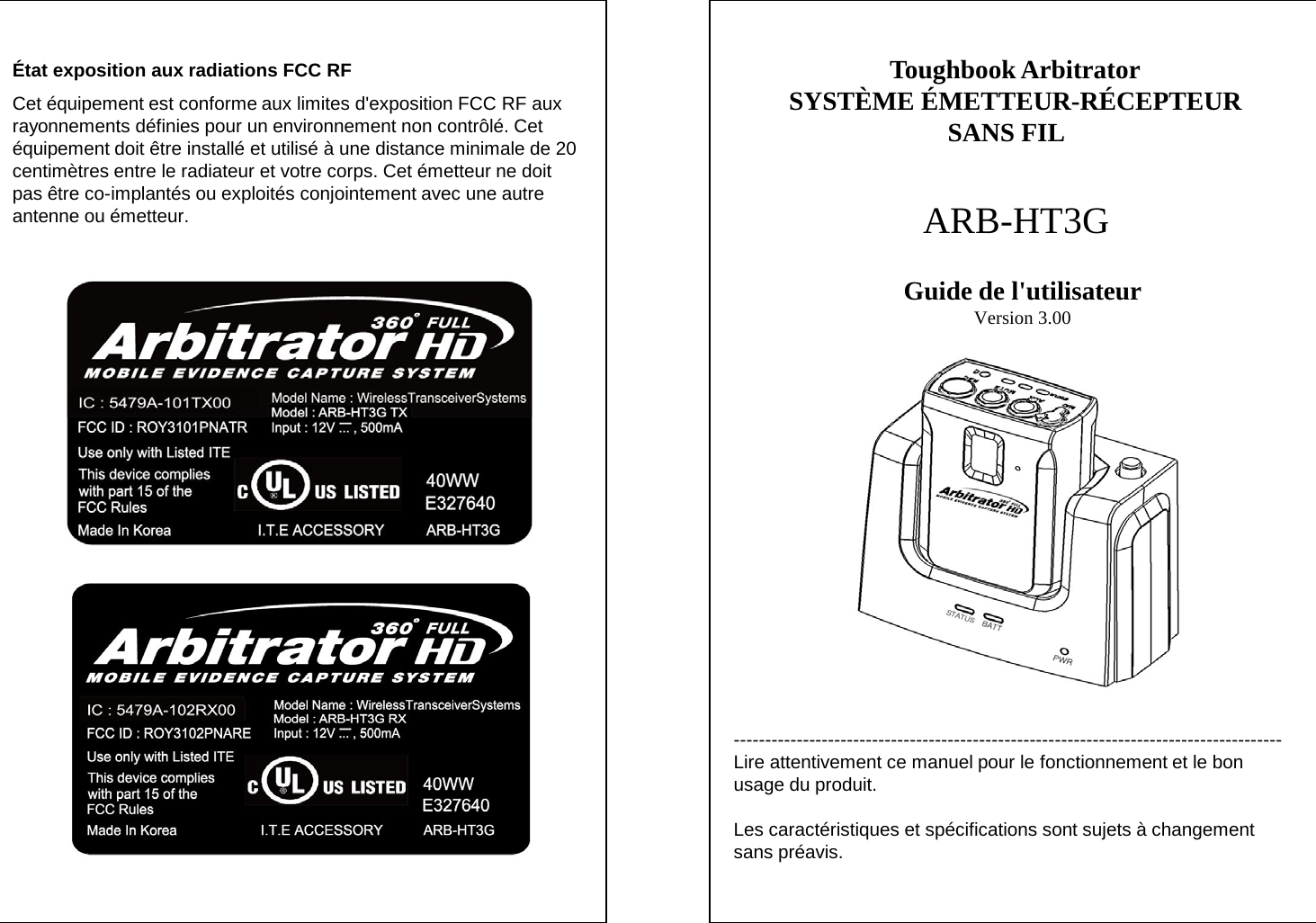 --------------------------------------------------------------------------------------- Lire attentivement ce manuel pour le fonctionnement et le bon usage du produit.  Les caract&eacute;ristiques et sp&eacute;cifications sont sujets &agrave; changement sans pr&eacute;avis. Toughbook Arbitrator SYST&Egrave;ME &Eacute;METTEUR-R&Eacute;CEPTEUR SANS FIL   ARB-HT3G Guide de l'utilisateur Version 3.00 &Eacute;tat exposition aux radiations FCC RF Cet &eacute;quipement est conforme aux limites d'exposition FCC RF aux rayonnements d&eacute;finies pour un environnement non contr&ocirc;l&eacute;. Cet &eacute;quipement doit &ecirc;tre install&eacute; et utilis&eacute; &agrave; une distance minimale de 20 centim&egrave;tres entre le radiateur et votre corps. Cet &eacute;metteur ne doit pas &ecirc;tre co-implant&eacute;s ou exploit&eacute;s conjointement avec une autre antenne ou &eacute;metteur. 