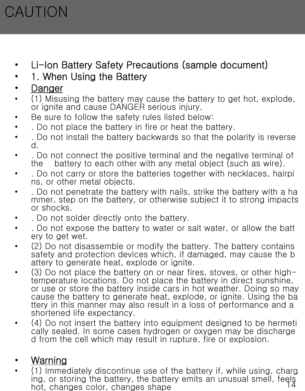14&bull;Li-Ion Battery Safety Precautions (sample document)&bull;1. When Using the Battery&bull;Danger&bull; (1) Misusing the battery may cause the battery to get hot, explode, or ignite and cause DANGER serious injury. &bull; Be sure to follow the safety rules listed below:&bull; . Do not place the battery in fire or heat the battery.&bull; . Do not install the battery backwards so that the polarity is reversed.&bull; . Do not connect the positive terminal and the negative terminal of the    battery to each other with any metal object (such as wire).&bull; . Do not carry or store the batteries together with necklaces, hairpins, or other metal objects.&bull; . Do not penetrate the battery with nails, strike the battery with a hammer, step on the battery, or otherwise subject it to strong impacts or shocks.&bull; . Do not solder directly onto the battery.&bull; . Do not expose the battery to water or salt water, or allow the battery to get wet.&bull; (2) Do not disassemble or modify the battery. The battery contains safety and protection devices which, if damaged, may cause the battery to generate heat, explode or ignite.&bull; (3) Do not place the battery on or near fires, stoves, or other high-temperature locations. Do not place the battery in direct sunshine,or use or store the battery inside cars in hot weather. Doing somay cause the battery to generate heat, explode, or ignite. Using the battery in this manner may also result in a loss of performance and a shortened life expectancy.&bull; (4) Do not insert the battery into equipment designed to be hermetically sealed. In some cases hydrogen or oxygen may be discharged from the cell which may result in rupture, fire or explosion.&bull;Warning&bull; (1) Immediately discontinue use of the battery if, while using, charging, or storing the battery, the battery emits an unusual smell,feels hot, changes color, changes shapeCAUTION