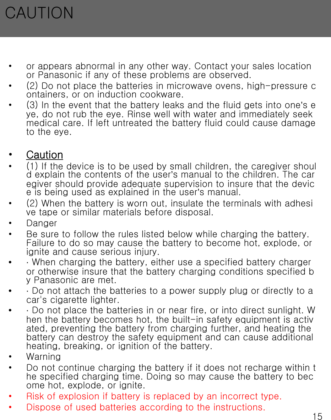 15&bull; or appears abnormal in any other way. Contact your sales location or Panasonic if any of these problems are observed.&bull; (2) Do not place the batteries in microwave ovens, high-pressure containers, or on induction cookware.&bull; (3) In the event that the battery leaks and the fluid gets into one&rsquo;s eye, do not rub the eye. Rinse well with water and immediately seek medical care. If left untreated the battery fluid could cause damage to the eye.&bull;Caution&bull; (1) If the device is to be used by small children, the caregiver should explain the contents of the user&rsquo;s manual to the children. The caregiver should provide adequate supervision to insure that the device is being used as explained in the user&rsquo;s manual.&bull; (2) When the battery is worn out, insulate the terminals with adhesive tape or similar materials before disposal.&bull;Danger&bull; Be sure to follow the rules listed below while charging the battery. Failure to do so may cause the battery to become hot, explode, or ignite and cause serious injury.&bull;&middot;When charging the battery, either use a specified battery charger or otherwise insure that the battery charging conditions specified by Panasonic are met.&bull;&middot;Do not attach the batteries to a power supply plug or directly to a car's cigarette lighter.&bull;&middot;Do not place the batteries in or near fire, or into direct sunlight. When the battery becomes hot, the built-in safety equipment is activated, preventing the battery from charging further, and heating the battery can destroy the safety equipment and can cause additional heating, breaking, or ignition of the battery.&bull; Warning&bull; Do not continue charging the battery if it does not recharge within the specified charging time. Doing so may cause the battery to become hot, explode, or ignite.&bull; Risk of explosion if battery is replaced by an incorrect type.&bull; Dispose of used batteries according to the instructions.CAUTION