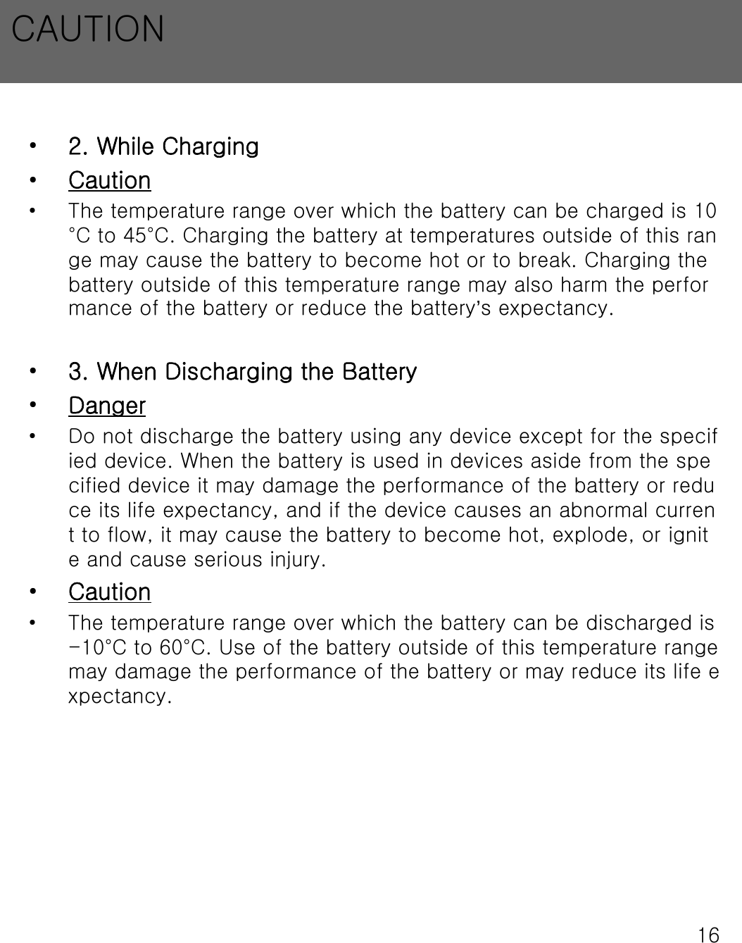 16&bull;2. While Charging&bull;Caution&bull; The temperature range over which the battery can be charged is 10&deg;C to 45&deg;C. Charging the battery at temperatures outside of this range may cause the battery to become hot or to break. Charging thebattery outside of this temperature range may also harm the performance of the battery or reduce the battery&rsquo;s expectancy.&bull;3. When Discharging the Battery&bull;Danger&bull; Do not discharge the battery using any device except for the specified device. When the battery is used in devices aside from the specified device it may damage the performance of the battery or reduce its life expectancy, and if the device causes an abnormal current to flow, it may cause the battery to become hot, explode, or ignite and cause serious injury.&bull;Caution&bull; The temperature range over which the battery can be discharged is -10&deg;C to 60&deg;C. Use of the battery outside of this temperature range may damage the performance of the battery or may reduce its lifeexpectancy.CAUTION