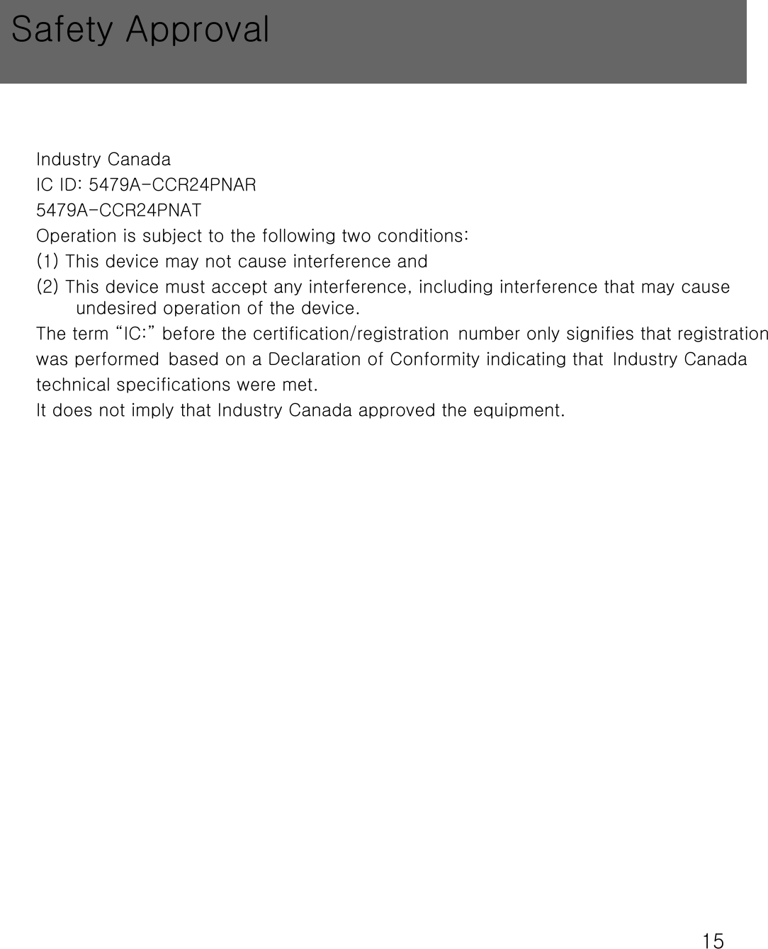 15Industry CanadaIC ID: 5479A-CCR24PNAR5479A-CCR24PNATOperation is subject to the following two conditions: (1) This device may not cause interference and (2) This device must accept any interference, including interference that may cause undesired operation of the device.The term &ldquo;IC:&rdquo; before the certification/registration number only signifies that registration was performed based on a Declaration of Conformity indicating that Industry Canadatechnical specifications were met. It does not imply that Industry Canada approved the equipment.Safety Approval