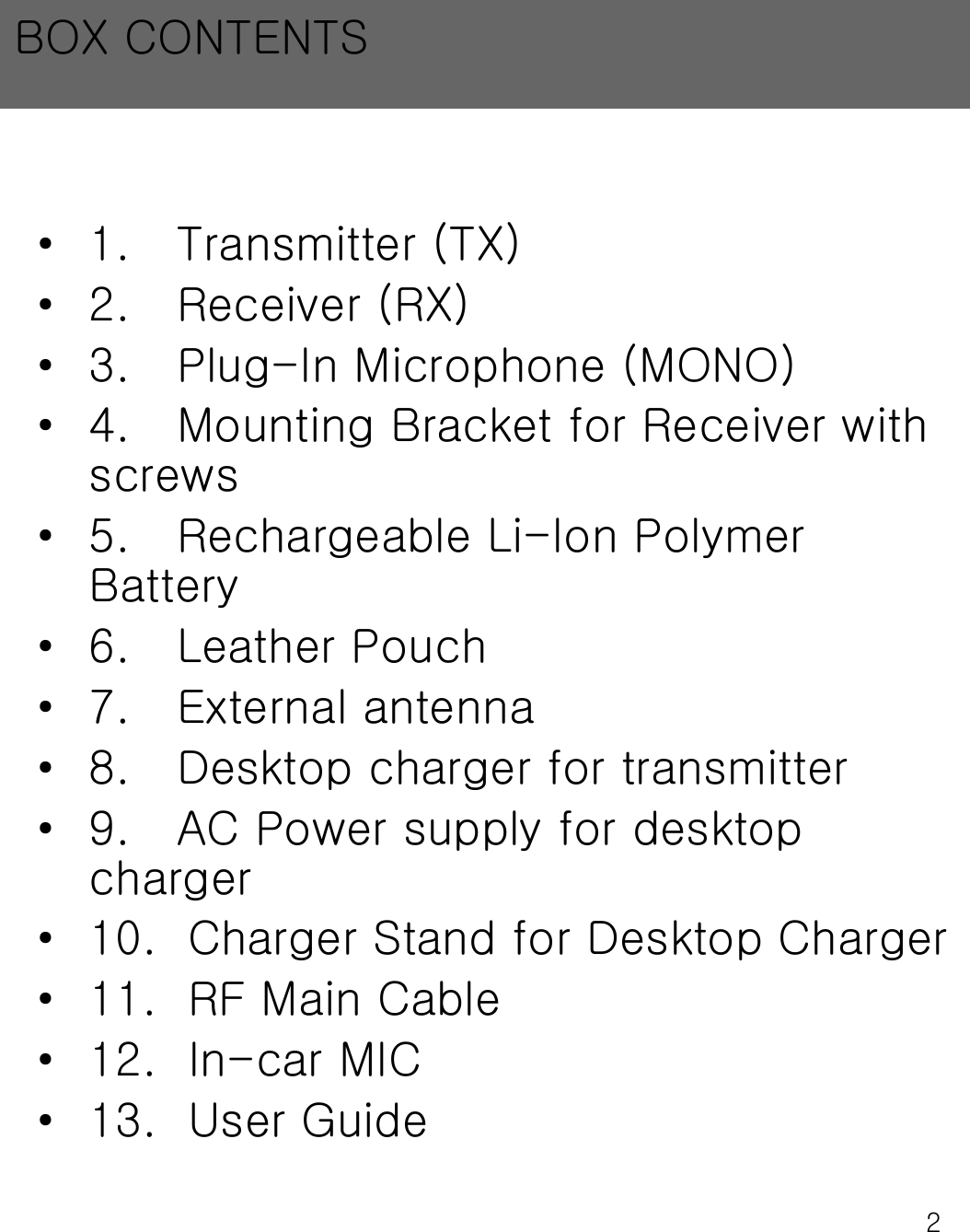 2&bull; 1.   Transmitter (TX)&bull; 2.   Receiver (RX)&bull; 3.   Plug-In Microphone (MONO)&bull; 4.   Mounting Bracket for Receiver with    screws&bull; 5.   Rechargeable Li-Ion Polymer   Battery&bull; 6.   Leather Pouch&bull; 7.   External antenna&bull; 8.   Desktop charger for transmitter&bull; 9.   AC Power supply for desktop charger&bull; 10.  Charger Stand for Desktop Charger&bull; 11.  RF Main Cable&bull; 12.  In-car MIC&bull; 13.  User GuideBOX CONTENTS