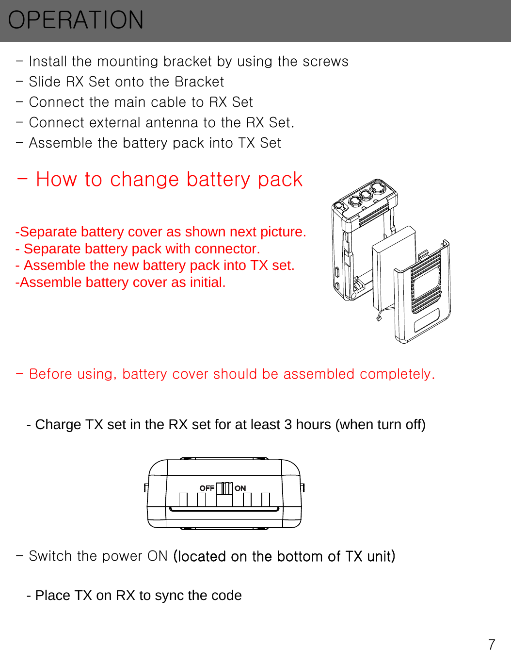 7- Install the mounting bracket by using the screws- Slide RX Set onto the Bracket- Connect the main cable to RX Set- Connect external antenna to the RX Set.- Assemble the battery pack into TX Set- Switch the power ON (located on the bottom of TX unit)- Charge TX set in the RX set for at least 3 hours (when turn off)- Place TX on RX to sync the codeOPERATION- How to change battery pack-Separate battery cover as shown next picture.- Separate battery pack with connector.- Assemble the new battery pack into TX set.-Assemble battery cover as initial.- Before using, battery cover should be assembled completely.  