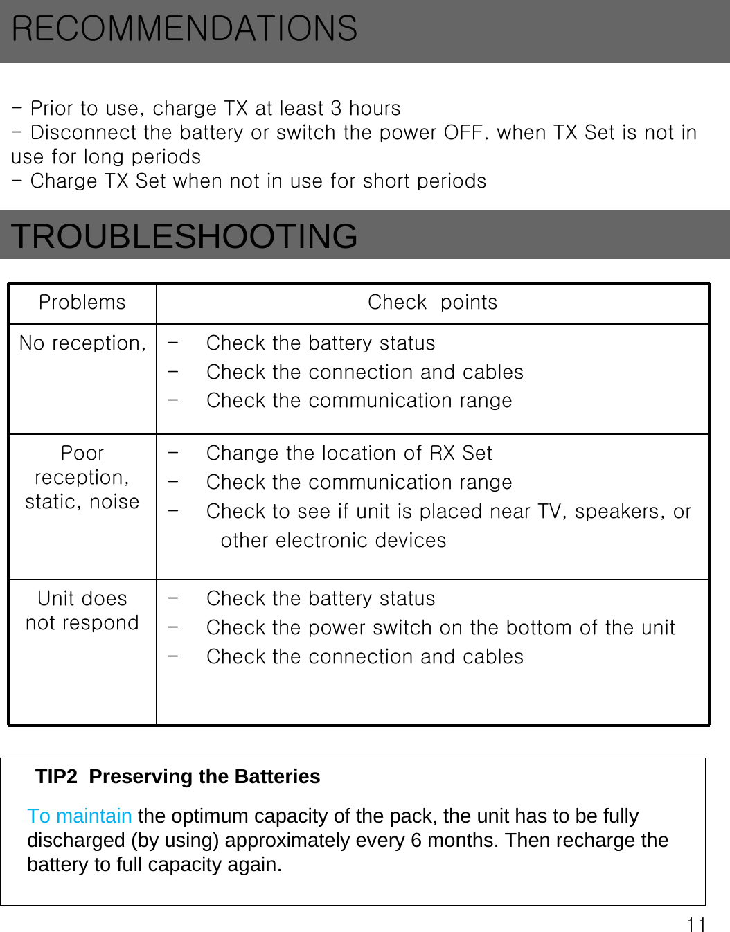 11- Prior to use, charge TX at least 3 hours- Disconnect the battery or switch the power OFF. when TX Set is not in use for long periods- Charge TX Set when not in use for short periodsRECOMMENDATIONSProblems Check  pointsNo reception,  - Check the battery status - Check the connection and cables- Check the communication rangePoor reception, static, noise- Change the location of RX Set- Check the communication range- Check to see if unit is placed near TV, speakers, orother electronic devicesUnit does not respond- Check the battery status- Check the power switch on the bottom of the unit- Check the connection and cablesTIP2  Preserving the BatteriesTo maintain the optimum capacity of the pack, the unit has to be fully discharged (by using) approximately every 6 months. Then recharge the battery to full capacity again.TROUBLESHOOTING