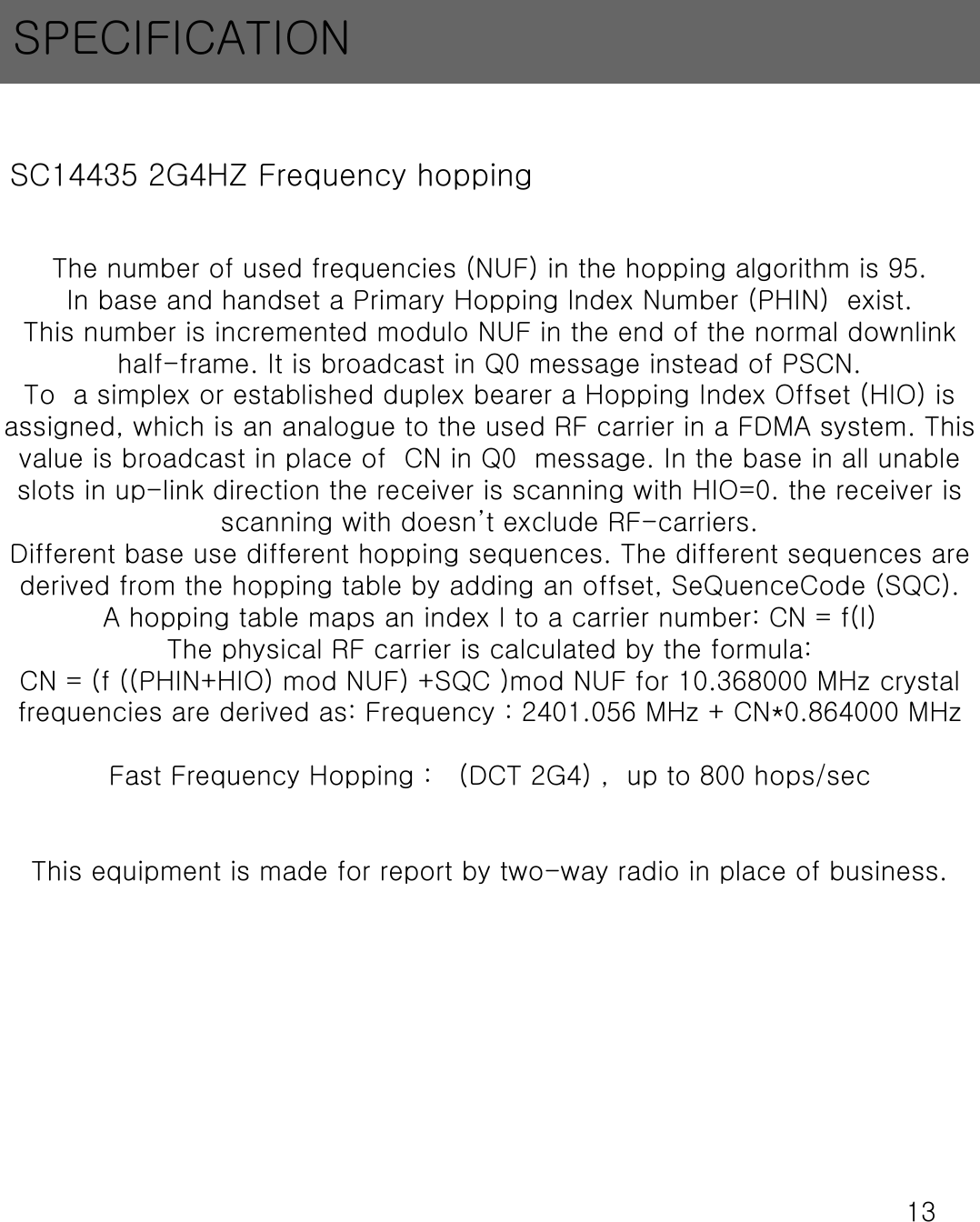 13SPECIFICATIONSC14435 2G4HZ Frequency hopping The number of used frequencies (NUF) in the hopping algorithm is 95.In base and handset a Primary Hopping lndex Number (PHIN)  exist.This number is incremented modulo NUF in the end of the normal downlink half-frame. It is broadcast in Q0 message instead of PSCN.To  a simplex or established duplex bearer a Hopping Index Offset (HIO) is assigned, which is an analogue to the used RF carrier in a FDMA system. This value is broadcast in place of  CN in Q0  message. In the base in all unable slots in up-link direction the receiver is scanning with HIO=0. the receiver is scanning with doesn&rsquo;t exclude RF-carriers.Different base use different hopping sequences. The different sequences are derived from the hopping table by adding an offset, SeQuenceCode(SQC).A hopping table maps an index I to a carrier number: CN = f(I)The physical RF carrier is calculated by the formula: CN = (f ((PHIN+HIO) mod NUF) +SQC )mod NUF for 10.368000 MHz crystal frequencies are derived as: Frequency : 2401.056 MHz + CN*0.864000 MHzFast Frequency Hopping :   (DCT 2G4) ,  up to 800 hops/secThis equipment is made for report by two-way radio in place of business.