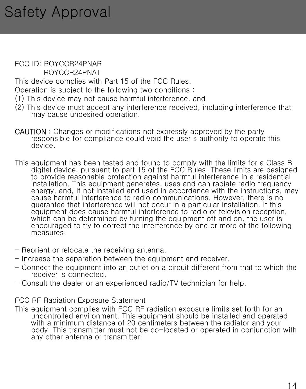 14FCC ID: ROYCCR24PNAR ROYCCR24PNATThis device complies with Part 15 of the FCC Rules.Operation is subject to the following two conditions :(1) This device may not cause harmful interference, and(2) This device must accept any interference received, including interference that may cause undesired operation.CAUTION : Changes or modifications not expressly approved by the party responsible for compliance could void the user s authority to operate this device.This equipment has been tested and found to comply with the limits for a Class B digital device, pursuant to part 15 of the FCC Rules. These limits are designed to provide reasonable protection against harmful interference in a residential installation. This equipment generates, uses and can radiate radio frequency energy, and, if not installed and used in accordance with the instructions, may cause harmful interference to radio communications. However, there is no guarantee that interference will not occur in a particular installation. If this equipment does cause harmful interference to radio or television reception, which can be determined by turning the equipment off and on, theuser is encouraged to try to correct the interference by one or more of the following measures:- Reorient or relocate the receiving antenna.- Increase the separation between the equipment and receiver.- Connect the equipment into an outlet on a circuit different from that to which the receiver is connected.- Consult the dealer or an experienced radio/TV technician for help.FCC RF Radiation Exposure StatementThis equipment complies with FCC RF radiation exposure limits set forth for an uncontrolled environment. This equipment should be installed and operated with a minimum distance of 20 centimeters between the radiator and your body. This transmitter must not be co-located or operated in conjunction with any other antenna or transmitter.Safety Approval