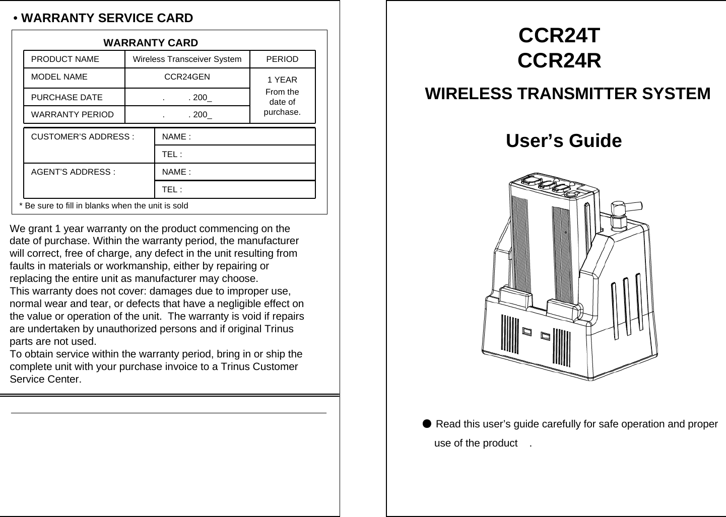 &bull;WARRANTY SERVICE CARDWARRANTY CARDPRODUCT NAME Wireless Transceiver System PERIODMODEL NAME CCR24GEN 1 YEARFrom the date of purchase.PURCHASE DATE .          . 200_WARRANTY PERIOD .          . 200_CUSTOMER&rsquo;S ADDRESS : NAME : TEL : AGENT&rsquo;S ADDRESS : NAME : TEL : * Be sure to fill in blanks when the unit is soldWe grant 1 year warranty on the product commencing on thedate of purchase. Within the warranty period, the manufacturerwill correct, free of charge, any defect in the unit resulting from faults in materials or workmanship, either by repairing or replacing the entire unit as manufacturer may choose.This warranty does not cover: damages due to improper use, normal wear and tear, or defects that have a negligible effect on  the value or operation of the unit.  The warranty is void if repairs are undertaken by unauthorized persons and if original Trinus parts are not used.To obtain service within the warranty period, bring in or ship the complete unit with your purchase invoice to a Trinus Customer Service Center.User&rsquo;s Guide●Read this user&rsquo;s guide carefully for safe operation and properuse of the product    .CCR24T CCR24RWIRELESS TRANSMITTER SYSTEM 