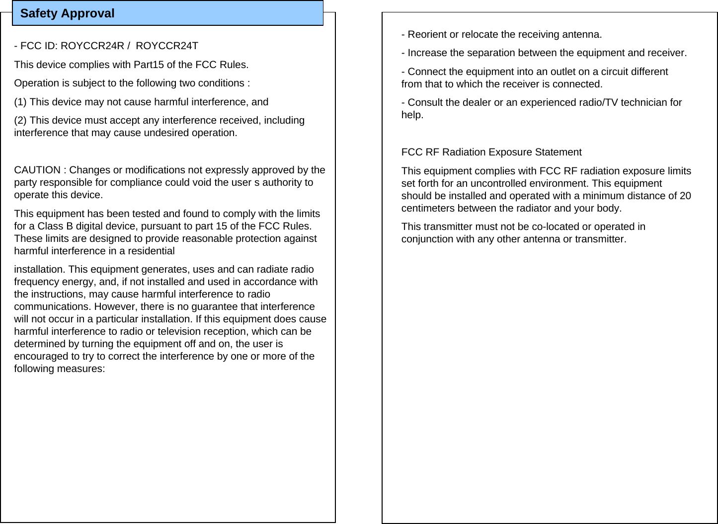Safety Approval - FCC ID: ROYCCR24R /  ROYCCR24TThis device complies with Part15 of the FCC Rules. Operation is subject to the following two conditions :(1) This device may not cause harmful interference, and(2) This device must accept any interference received, includinginterference that may cause undesired operation.CAUTION : Changes or modifications not expressly approved by theparty responsible for compliance could void the user s authority to operate this device.This equipment has been tested and found to comply with the limits for a Class B digital device, pursuant to part 15 of the FCC Rules. These limits are designed to provide reasonable protection against harmful interference in a residentialinstallation. This equipment generates, uses and can radiate radio frequency energy, and, if not installed and used in accordance with the instructions, may cause harmful interference to radio communications. However, there is no guarantee that interferencewill not occur in a particular installation. If this equipment does cause harmful interference to radio or television reception, which can be determined by turning the equipment off and on, the user is encouraged to try to correct the interference by one or more of the following measures:- Reorient or relocate the receiving antenna.- Increase the separation between the equipment and receiver.- Connect the equipment into an outlet on a circuit different from that to which the receiver is connected.- Consult the dealer or an experienced radio/TV technician for help. FCC RF Radiation Exposure StatementThis equipment complies with FCC RF radiation exposure limits set forth for an uncontrolled environment. This equipment should be installed and operated with a minimum distance of 20 centimeters between the radiator and your body. This transmitter must not be co-located or operated in conjunction with any other antenna or transmitter.