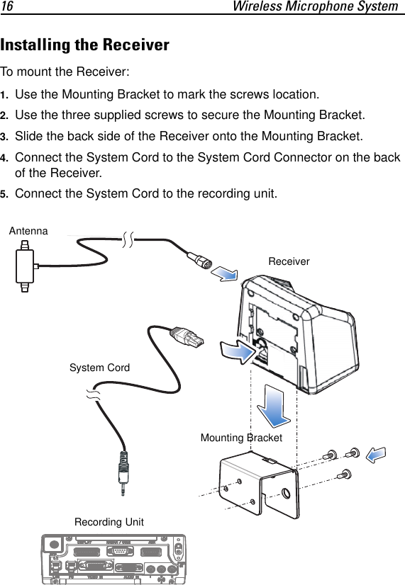 16 Wireless Microphone SystemInstalling the ReceiverTo mount the Receiver:1. Use the Mounting Bracket to mark the screws location.2. Use the three supplied screws to secure the Mounting Bracket.3. Slide the back side of the Receiver onto the Mounting Bracket.4. Connect the System Cord to the System Cord Connector on the back of the Receiver.5. Connect the System Cord to the recording unit.System CordReceiverMounting BracketRecording Unit Antenna