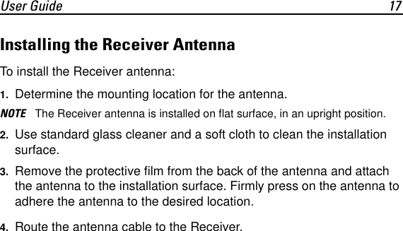 User Guide 17Installing the Receiver AntennaTo install the Receiver antenna:1. Determine the mounting location for the antenna.NOTE The Receiver antenna is installed on flat surface, in an upright position.2. Use standard glass cleaner and a soft cloth to clean the installation surface.3. Remove the protective film from the back of the antenna and attach the antenna to the installation surface. Firmly press on the antenna to adhere the antenna to the desired location.4. Route the antenna cable to the Receiver.
