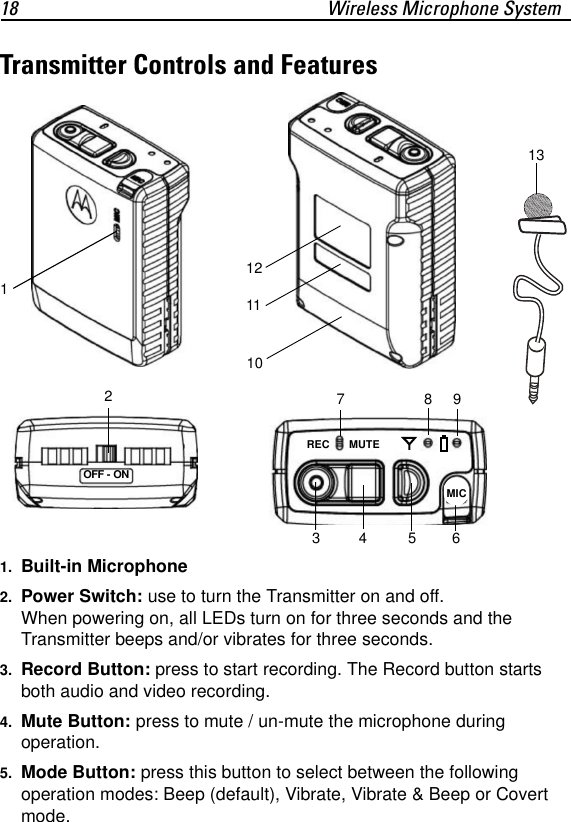 18 Wireless Microphone SystemTransmitter Controls and Features1. Built-in Microphone2. Power Switch: use to turn the Transmitter on and off. When powering on, all LEDs turn on for three seconds and the Transmitter beeps and/or vibrates for three seconds.3. Record Button: press to start recording. The Record button starts both audio and video recording.4. Mute Button: press to mute / un-mute the microphone during operation.5. Mode Button: press this button to select between the following operation modes: Beep (default), Vibrate, Vibrate &amp; Beep or Covert mode.134 567891011REC MUTEMIC12OFF - ON213