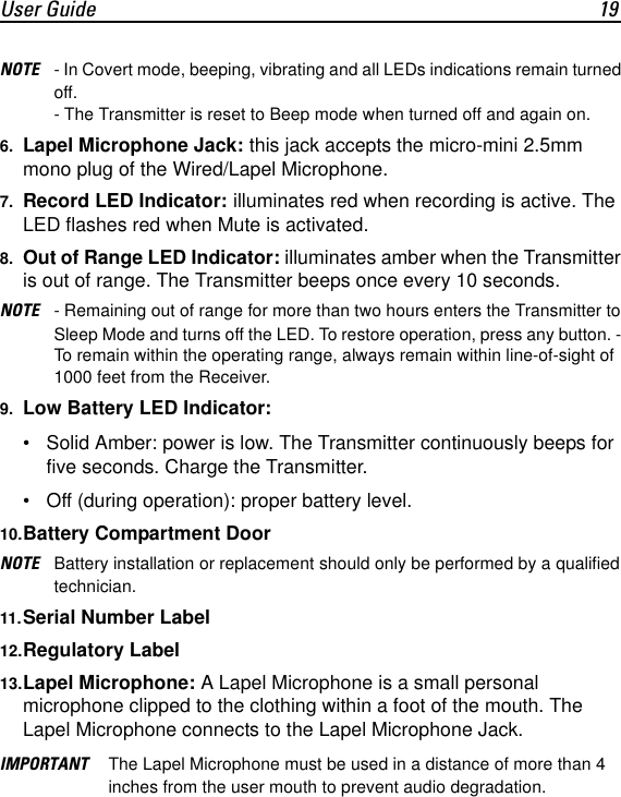 User Guide 19NOTE - In Covert mode, beeping, vibrating and all LEDs indications remain turned off.- The Transmitter is reset to Beep mode when turned off and again on.6. Lapel Microphone Jack: this jack accepts the micro-mini 2.5mm mono plug of the Wired/Lapel Microphone.7. Record LED Indicator: illuminates red when recording is active. The LED flashes red when Mute is activated.8. Out of Range LED Indicator: illuminates amber when the Transmitter is out of range. The Transmitter beeps once every 10 seconds. NOTE - Remaining out of range for more than two hours enters the Transmitter to Sleep Mode and turns off the LED. To restore operation, press any button. - To remain within the operating range, always remain within line-of-sight of 1000 feet from the Receiver. 9. Low Battery LED Indicator: &bull; Solid Amber: power is low. The Transmitter continuously beeps for five seconds. Charge the Transmitter.&bull; Off (during operation): proper battery level.10.Battery Compartment DoorNOTE Battery installation or replacement should only be performed by a qualified technician.11.Serial Number Label12.Regulatory Label13.Lapel Microphone: A Lapel Microphone is a small personal microphone clipped to the clothing within a foot of the mouth. The Lapel Microphone connects to the Lapel Microphone Jack.IMPORTANT The Lapel Microphone must be used in a distance of more than 4 inches from the user mouth to prevent audio degradation.
