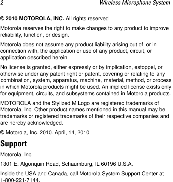 2 Wireless Microphone System&copy; 2010 MOTOROLA, INC. All rights reserved.Motorola reserves the right to make changes to any product to improve reliability, function, or design.Motorola does not assume any product liability arising out of, or in connection with, the application or use of any product, circuit, or application described herein.No license is granted, either expressly or by implication, estoppel, or otherwise under any patent right or patent, covering or relating to any combination, system, apparatus, machine, material, method, or process in which Motorola products might be used. An implied license exists only for equipment, circuits, and subsystems contained in Motorola products.MOTOROLA and the Stylized M Logo are registered trademarks of Motorola, Inc. Other product names mentioned in this manual may be trademarks or registered trademarks of their respective companies and are hereby acknowledged. &copy; Motorola, Inc. 2010. April, 14, 2010SupportMotorola, Inc.1301 E. Algonquin Road, Schaumburg, IL 60196 U.S.A.Inside the USA and Canada, call Motorola System Support Center at 1-800-221-7144.