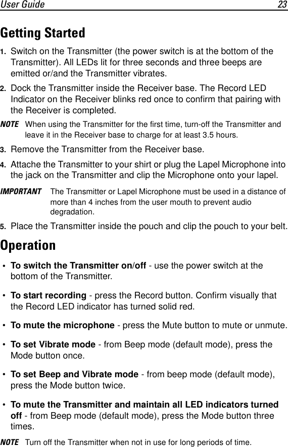 User Guide 23Getting Started1. Switch on the Transmitter (the power switch is at the bottom of the Transmitter). All LEDs lit for three seconds and three beeps are emitted or/and the Transmitter vibrates.2. Dock the Transmitter inside the Receiver base. The Record LED Indicator on the Receiver blinks red once to confirm that pairing with the Receiver is completed.NOTE When using the Transmitter for the first time, turn-off the Transmitter and leave it in the Receiver base to charge for at least 3.5 hours.3. Remove the Transmitter from the Receiver base.4. Attache the Transmitter to your shirt or plug the Lapel Microphone into the jack on the Transmitter and clip the Microphone onto your lapel.IMPORTANT The Transmitter or Lapel Microphone must be used in a distance of more than 4 inches from the user mouth to prevent audio degradation.5. Place the Transmitter inside the pouch and clip the pouch to your belt.Operation &bull; To switch the Transmitter on/off - use the power switch at the bottom of the Transmitter. &bull; To start recording - press the Record button. Confirm visually that the Record LED indicator has turned solid red. &bull; To mute the microphone - press the Mute button to mute or unmute. &bull; To set Vibrate mode - from Beep mode (default mode), press the Mode button once. &bull; To set Beep and Vibrate mode - from beep mode (default mode), press the Mode button twice. &bull; To mute the Transmitter and maintain all LED indicators turned off - from Beep mode (default mode), press the Mode button three times.NOTE Turn off the Transmitter when not in use for long periods of time.