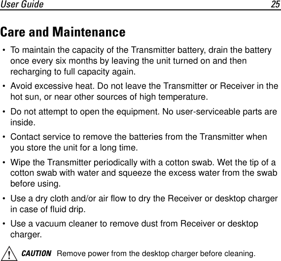 User Guide 25Care and Maintenance &bull; To maintain the capacity of the Transmitter battery, drain the battery once every six months by leaving the unit turned on and then recharging to full capacity again. &bull; Avoid excessive heat. Do not leave the Transmitter or Receiver in the hot sun, or near other sources of high temperature. &bull; Do not attempt to open the equipment. No user-serviceable parts are inside. &bull; Contact service to remove the batteries from the Transmitter when you store the unit for a long time. &bull; Wipe the Transmitter periodically with a cotton swab. Wet the tip of a cotton swab with water and squeeze the excess water from the swab before using. &bull; Use a dry cloth and/or air flow to dry the Receiver or desktop charger in case of fluid drip. &bull; Use a vacuum cleaner to remove dust from Receiver or desktop charger.CAUTION Remove power from the desktop charger before cleaning.