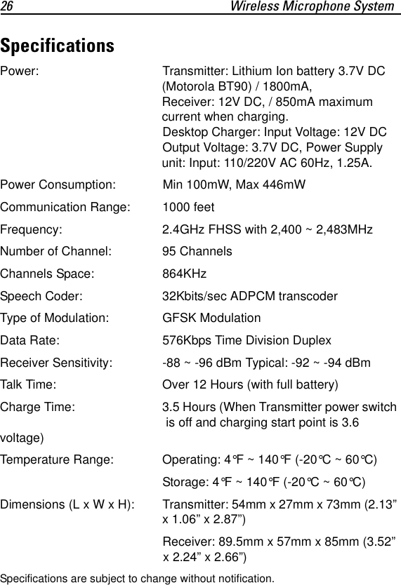26 Wireless Microphone SystemSpecificationsPower: Transmitter: Lithium Ion battery 3.7V DC (Motorola BT90) / 1800mA, Receiver: 12V DC, / 850mA maximum current when charging. Desktop Charger: Input Voltage: 12V DC Output Voltage: 3.7V DC, Power Supply unit: Input: 110/220V AC 60Hz, 1.25A.Power Consumption: Min 100mW, Max 446mWCommunication Range:  1000 feetFrequency: 2.4GHz FHSS with 2,400 ~ 2,483MHzNumber of Channel: 95 ChannelsChannels Space: 864KHzSpeech Coder: 32Kbits/sec ADPCM transcoder Type of Modulation: GFSK Modulation Data Rate: 576Kbps Time Division DuplexReceiver Sensitivity: -88 ~ -96 dBm Typical: -92 ~ -94 dBm Talk Time: Over 12 Hours (with full battery)Charge Time:  3.5 Hours (When Transmitter power switch  is off and charging start point is 3.6 voltage)Temperature Range: Operating: 4&deg;F ~ 140&deg;F (-20&deg;C ~ 60&deg;C)Storage: 4&deg;F ~ 140&deg;F (-20&deg;C ~ 60&deg;C)Dimensions (L x W x H): Transmitter: 54mm x 27mm x 73mm (2.13&rdquo; x 1.06&rdquo; x 2.87&rdquo;)Receiver: 89.5mm x 57mm x 85mm (3.52&rdquo; x 2.24&rdquo; x 2.66&rdquo;)Specifications are subject to change without notification.