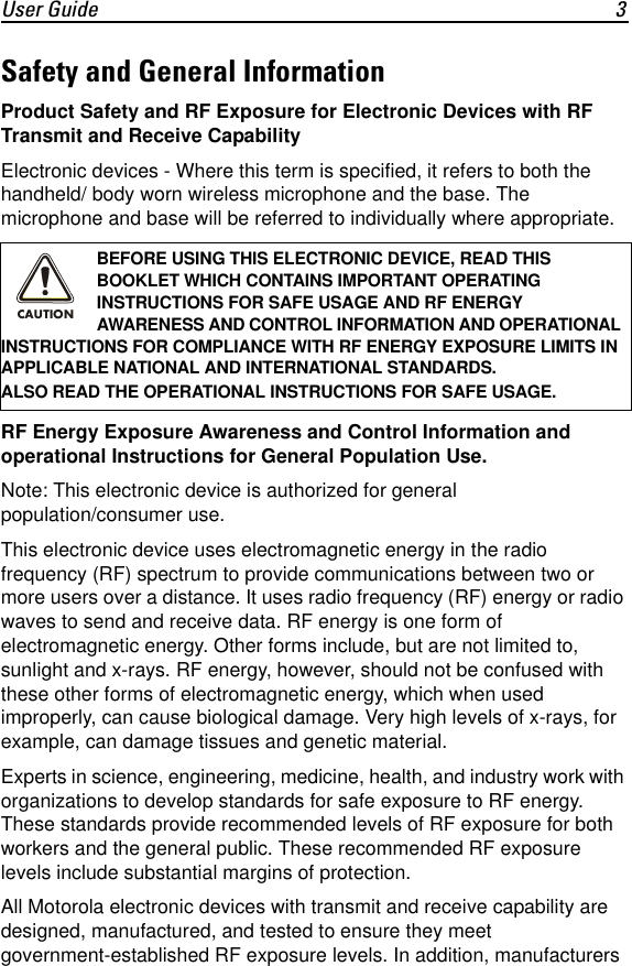 User Guide 3Safety and General InformationProduct Safety and RF Exposure for Electronic Devices with RF Transmit and Receive CapabilityElectronic devices - Where this term is specified, it refers to both the handheld/ body worn wireless microphone and the base. The microphone and base will be referred to individually where appropriate.RF Energy Exposure Awareness and Control Information and operational Instructions for General Population Use.Note: This electronic device is authorized for general population/consumer use.This electronic device uses electromagnetic energy in the radio frequency (RF) spectrum to provide communications between two or more users over a distance. It uses radio frequency (RF) energy or radio waves to send and receive data. RF energy is one form of electromagnetic energy. Other forms include, but are not limited to, sunlight and x-rays. RF energy, however, should not be confused with these other forms of electromagnetic energy, which when used improperly, can cause biological damage. Very high levels of x-rays, for example, can damage tissues and genetic material.Experts in science, engineering, medicine, health, and industry work with organizations to develop standards for safe exposure to RF energy. These standards provide recommended levels of RF exposure for both workers and the general public. These recommended RF exposure levels include substantial margins of protection.All Motorola electronic devices with transmit and receive capability are designed, manufactured, and tested to ensure they meet government-established RF exposure levels. In addition, manufacturers BEFORE USING THIS ELECTRONIC DEVICE, READ THIS BOOKLET WHICH CONTAINS IMPORTANT OPERATING INSTRUCTIONS FOR SAFE USAGE AND RF ENERGY AWARENESS AND CONTROL INFORMATION AND OPERATIONAL INSTRUCTIONS FOR COMPLIANCE WITH RF ENERGY EXPOSURE LIMITS IN APPLICABLE NATIONAL AND INTERNATIONAL STANDARDS.ALSO READ THE OPERATIONAL INSTRUCTIONS FOR SAFE USAGE. CAUTION