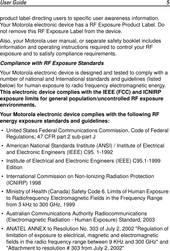 User Guide 5product label directing users to specific user awareness information. Your Motorola electronic device has a RF Exposure Product Label. Do not remove this RF Exposure Label from the device.Also, your Motorola user manual, or separate safety booklet includes information and operating instructions required to control your RF exposure and to satisfy compliance requirements.Compliance with RF Exposure StandardsYour Motorola electronic device is designed and tested to comply with a number of national and International standards and guidelines (listed below) for human exposure to radio frequency electromagnetic energy. This electronic device complies with the IEEE (FCC) and ICNIRP exposure limits for general population/uncontrolled RF exposure environments.Your Motorola electronic device complies with the following RF energy exposure standards and guidelines: &bull; United States Federal Communications Commission, Code of Federal Regulations; 47 CFR part 2 sub-part J &bull; American National Standards Institute (ANSI) / Institute of Electrical and Electronic Engineers (IEEE) C95. 1-1992 &bull; Institute of Electrical and Electronic Engineers (IEEE) C95.1-1999 Edition &bull; International Commission on Non-Ionizing Radiation Protection (ICNIRP) 1998 &bull; Ministry of Health (Canada) Safety Code 6. Limits of Human Exposure to Radiofrequency Electromagnetic Fields in the Frequency Range from 3 kHz to 300 GHz, 1999 &bull; Australian Communications Authority Radiocommunications (Electromagnetic Radiation - Human Exposure) Standard, 2003  &bull; ANATEL ANNEX to Resolution No. 303 of July 2, 2002 "Regulation of limitation of exposure to electrical, magnetic and electromagnetic fields in the radio frequency range between 9 KHz and 300 GHz" and "Attachment to resolution # 303 from July 2, 2002"
