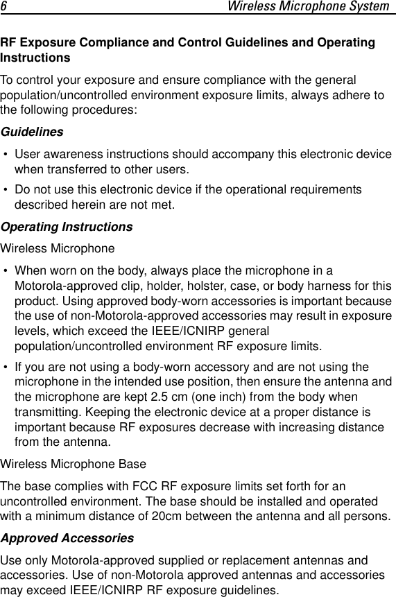 6 Wireless Microphone SystemRF Exposure Compliance and Control Guidelines and Operating InstructionsTo control your exposure and ensure compliance with the general population/uncontrolled environment exposure limits, always adhere to the following procedures:Guidelines &bull; User awareness instructions should accompany this electronic device when transferred to other users. &bull; Do not use this electronic device if the operational requirements described herein are not met.Operating InstructionsWireless Microphone &bull; When worn on the body, always place the microphone in a Motorola-approved clip, holder, holster, case, or body harness for this product. Using approved body-worn accessories is important because the use of non-Motorola-approved accessories may result in exposure levels, which exceed the IEEE/ICNIRP general population/uncontrolled environment RF exposure limits. &bull; If you are not using a body-worn accessory and are not using the microphone in the intended use position, then ensure the antenna and the microphone are kept 2.5 cm (one inch) from the body when transmitting. Keeping the electronic device at a proper distance is important because RF exposures decrease with increasing distance from the antenna.Wireless Microphone BaseThe base complies with FCC RF exposure limits set forth for an uncontrolled environment. The base should be installed and operated with a minimum distance of 20cm between the antenna and all persons.Approved AccessoriesUse only Motorola-approved supplied or replacement antennas and accessories. Use of non-Motorola approved antennas and accessories may exceed IEEE/ICNIRP RF exposure guidelines.