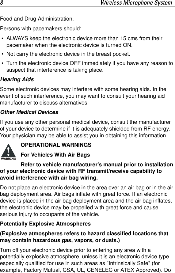 8 Wireless Microphone SystemFood and Drug Administration.Persons with pacemakers should: &bull; ALWAYS keep the electronic device more than 15 cms from their pacemaker when the electronic device is turned ON.  &bull; Not carry the electronic device in the breast pocket. &bull; Turn the electronic device OFF immediately if you have any reason to suspect that interference is taking place.Hearing AidsSome electronic devices may interfere with some hearing aids. In the event of such interference, you may want to consult your hearing aid manufacturer to discuss alternatives.Other Medical DevicesIf you use any other personal medical device, consult the manufacturer of your device to determine if it is adequately shielded from RF energy. Your physician may be able to assist you in obtaining this information.OPERATIONAL WARNINGSFor Vehicles With Air BagsRefer to vehicle manufacturer's manual prior to installation of your electronic device with RF transmit/receive capability to avoid interference with air bag wiring.Do not place an electronic device in the area over an air bag or in the air bag deployment area. Air bags inflate with great force. If an electronic device is placed in the air bag deployment area and the air bag inflates, the electronic device may be propelled with great force and cause serious injury to occupants of the vehicle.Potentially Explosive Atmospheres(Explosive atmospheres refers to hazard classified locations that may contain hazardous gas, vapors, or dusts.)Turn off your electronic device prior to entering any area with a potentially explosive atmosphere, unless it is an electronic device type especially qualified for use in such areas as "Intrinsically Safe" (for example, Factory Mutual, CSA, UL, CENELEC or ATEX Approved). Do !WARNING