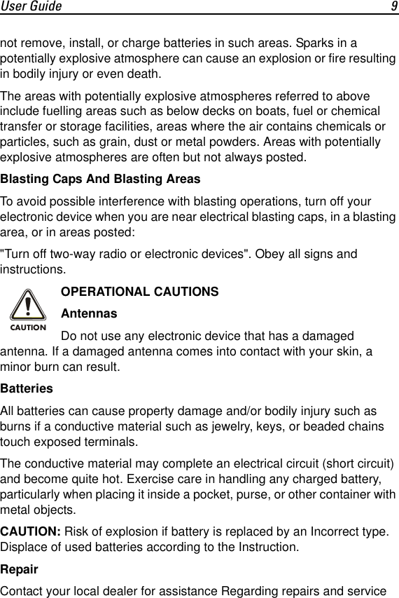 User Guide 9not remove, install, or charge batteries in such areas. Sparks in a potentially explosive atmosphere can cause an explosion or fire resulting in bodily injury or even death.The areas with potentially explosive atmospheres referred to above include fuelling areas such as below decks on boats, fuel or chemical transfer or storage facilities, areas where the air contains chemicals or particles, such as grain, dust or metal powders. Areas with potentially explosive atmospheres are often but not always posted.Blasting Caps And Blasting AreasTo avoid possible interference with blasting operations, turn off your electronic device when you are near electrical blasting caps, in a blasting area, or in areas posted:"Turn off two-way radio or electronic devices". Obey all signs and instructions.OPERATIONAL CAUTIONSAntennasDo not use any electronic device that has a damaged antenna. If a damaged antenna comes into contact with your skin, a minor burn can result.BatteriesAll batteries can cause property damage and/or bodily injury such as burns if a conductive material such as jewelry, keys, or beaded chains touch exposed terminals.The conductive material may complete an electrical circuit (short circuit) and become quite hot. Exercise care in handling any charged battery, particularly when placing it inside a pocket, purse, or other container with metal objects.CAUTION: Risk of explosion if battery is replaced by an Incorrect type. Displace of used batteries according to the Instruction. RepairContact your local dealer for assistance Regarding repairs and service CAUTION