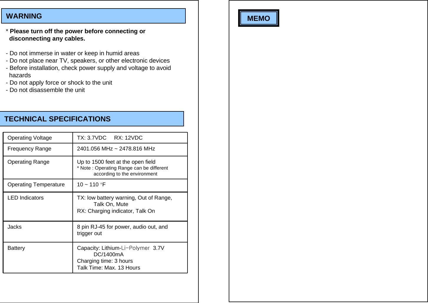 WARNING* Please turn off the power before connecting or  disconnecting any cables. - Do not immerse in water or keep in humid areas- Do not place near TV, speakers, or other electronic devices- Before installation, check power supply and voltage to avoid   hazards- Do not apply force or shock to the unit- Do not disassemble the unit TECHNICAL SPECIFICATIONSOperating Voltage TX: 3.7VDC     RX: 12VDCFrequency Range 2401.056 MHz ~ 2478.816 MHzOperating Range Up to 1500 feet at the open field  * Note : Operating Range can be different according to the environmentOperating Temperature 10 ~ 110 &deg;FLED Indicators TX: low battery warning, Out of Range, Talk On, MuteRX: Charging indicator, Talk OnJacks 8 pin RJ-45 for power, audio out, and trigger outBattery Capacity: Lithium-Li-Polymer  3.7V DC/1400mACharging time: 3 hours Talk Time: Max. 13 Hours  MEMO