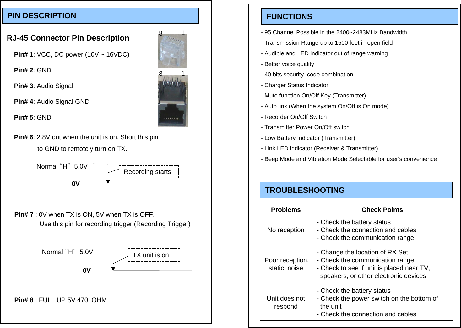 FUNCTIONSPIN DESCRIPTIONRJ-45 Connector Pin DescriptionPin# 1: VCC, DC power (10V ~ 16VDC)Pin# 2: GNDPin# 3: Audio SignalPin# 4: Audio Signal GNDPin# 5: GNDPin# 6: 2.8V out when the unit is on. Short this pin   to GND to remotely turn on TX.    Pin# 7 : 0V when TX is ON, 5V when TX is OFF.           Use this pin for recording trigger (Recording Trigger)Pin# 8 : FULL UP 5V 470  OHM8118- 95 Channel Possible in the 2400~2483MHz Bandwidth- Transmission Range up to 1500 feet in open field- Audible and LED indicator out of range warning. - Better voice quality.- 40 bits security  code combination.- Charger Status Indicator- Mute function On/Off Key (Transmitter)- Auto link (When the system On/Off is On mode)- Recorder On/Off Switch- Transmitter Power On/Off switch- Low Battery Indicator (Transmitter)- Link LED indicator (Receiver &amp; Transmitter)- Beep Mode and Vibration Mode Selectable for user&rsquo;s convenienceTROUBLESHOOTING Problems Check PointsNo reception - Check the battery status- Check the connection and cables- Check the communication rangePoor reception, static, noise- Change the location of RX Set- Check the communication range- Check to see if unit is placed near TV, speakers, or other electronic devices Unit does not respond- Check the battery status- Check the power switch on the bottom of the unit- Check the connection and cablesNormal &ldquo;H&rdquo;5.0V0VTX unit is on0VRecording startsNormal &ldquo;H&rdquo;5.0V