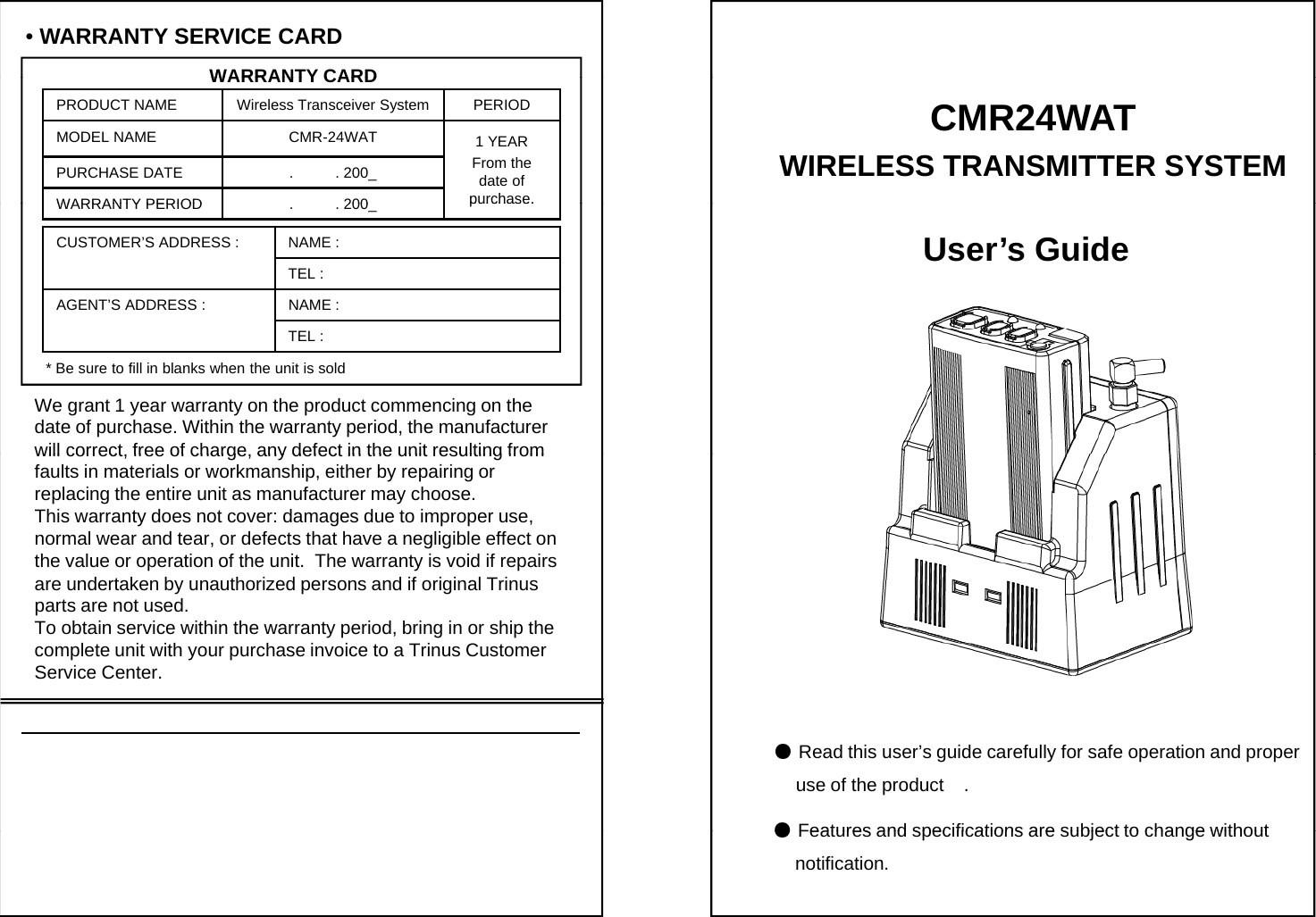 &bull;WARRANTY SERVICE CARDWARRANTY CARDWARRANTY CARDPRODUCT NAME Wireless Transceiver System PERIODMODEL NAME CMR-24WAT 1 YEARFrom the date of purchase.PURCHASE DATE .          . 200_WARRANTY PERIOD200CMR24WATWIRELESS TRANSMITTER SYSTEM purchase.WARRANTY PERIOD.          . 200_CUSTOMER&rsquo;S ADDRESS : NAME : TEL : AGENT&rsquo;S ADDRESS : NAME : User&rsquo;s GuideTEL : * Be sure to fill in blanks when the unit is soldWe grant 1 year warranty on the product commencing on thedate of purchase. Within the warranty period, the manufacturer  will correct free of charge any defect in the unit resulting fromwill correct, free of charge, any defect in the unit resulting from faults in materials or workmanship, either by repairing or replacing the entire unit as manufacturer may choose.This warranty does not cover: damages due to improper use, normal wear and tear, or defects that have a negligible effect on  the value or operation of the unit.  The warranty is void if repairs dtk b thi d dif ii lTiare undertaken by unauthorized persons and if original Trinus parts are not used.To obtain service within the warranty period, bring in or ship the complete unit with your purchase invoice to a Trinus Customer Service Center.●Read this user&rsquo;s guide carefully for safe operation and properuse of the product    .●Features and specifications are subject to change without●Features and specifications are subject to change without   notification.