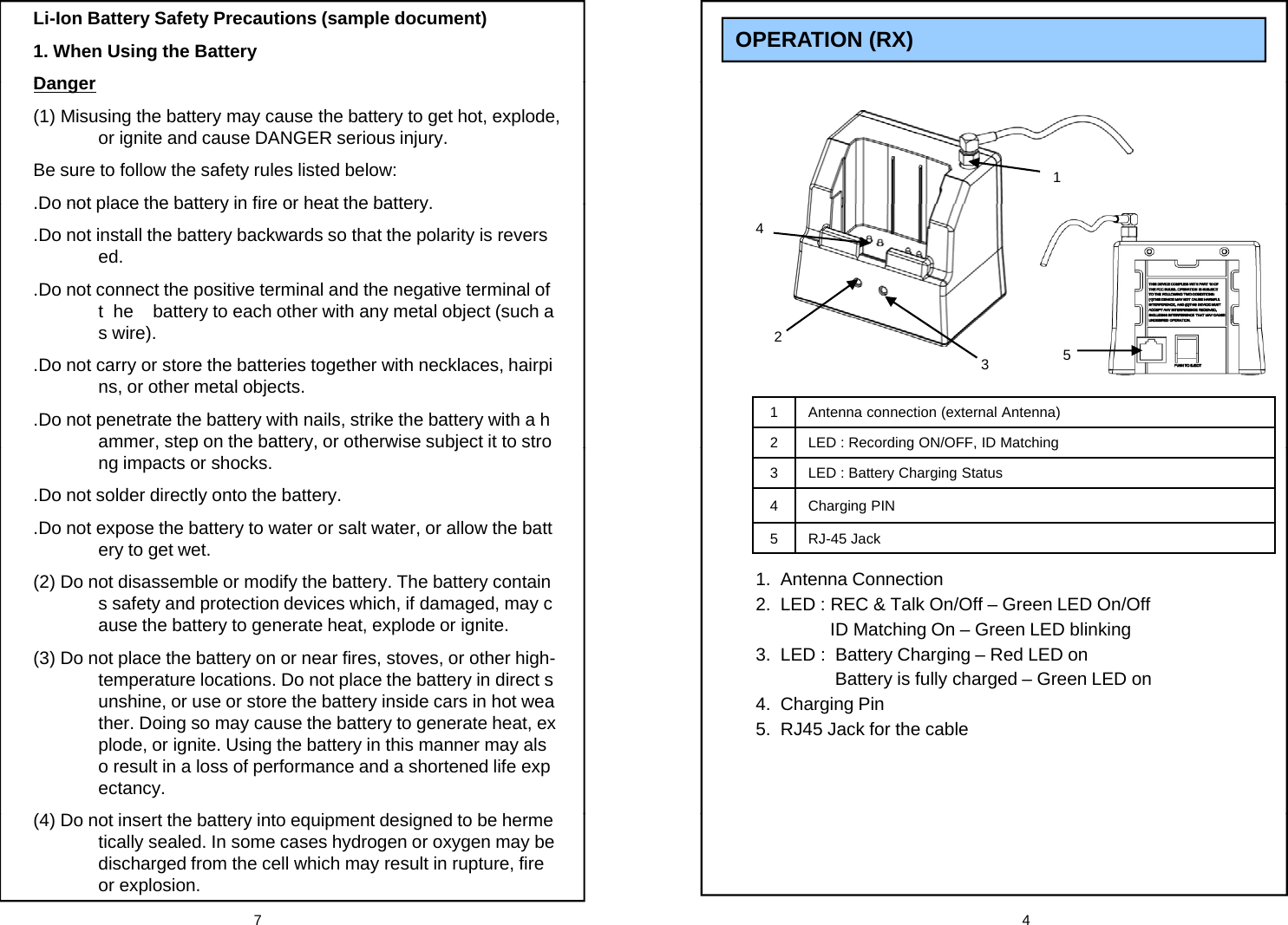 OPERATION (RX) Li-Ion Battery Safety Precautions (sample document)1. When Using the BatteryDanger1Danger(1) Misusing the battery may cause the battery to get hot, explode, or ignite and cause DANGER serious injury. Be sure to follow the safety rules listed below:Do not place the battery in fire or heat the battery4.Do not place the battery in fire or heat the battery..Do not install the battery backwards so that the polarity is reversed..Do not connect the positive terminal and the negative terminal of t  he    battery to each other with any metal object (such a1 Antenna connection (external Antenna)2LED : Recording ON/OFF, ID Matching 325s wire)..Do not carry or store the batteries together with necklaces, hairpins, or other metal objects..Do not penetrate the battery with nails, strike the battery with a hammer, step on the battery, or otherwise subject it to strog, g3 LED : Battery Charging Status4 Charging PIN5 RJ-45 Jack,p y, jng impacts or shocks..Do not solder directly onto the battery..Do not expose the battery to water or salt water, or allow the battery to get wet.1.  Antenna Connection2.  LED : REC &amp; Talk On/Off &ndash; Green LED On/OffID Matching On &ndash; Green LED blinking 3.  LED :  Battery Charging &ndash; Red LED onBattery is fully charged &ndash; Green LED on(2) Do not disassemble or modify the battery. The battery contains safety and protection devices which, if damaged, may cause the battery to generate heat, explode or ignite.(3) Do not place the battery on or near fires, stoves, or other high-temperature locations. Do not place the battery in direct s4.  Charging Pin5.  RJ45 Jack for the cableunshine, or use or store the battery inside cars in hot weather. Doing so may cause the battery to generate heat, explode, or ignite. Using the battery in this manner may also result in a loss of performance and a shortened life expectancy.7 4(4) Do not insert the battery into equipment designed to be hermetically sealed. In some cases hydrogen or oxygen may be discharged from the cell which may result in rupture, fire or explosion.