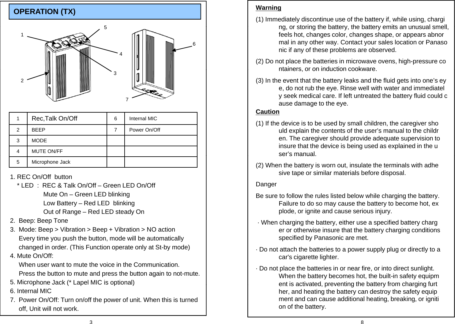 OPERATION (TX) 5Warning(1) Immediately discontinue use of the battery if, while using, charging or storing the battery the battery emits an unusual smell1465ng, or storing the battery, the battery emits an unusual smell, feels hot, changes color, changes shape, or appears abnormal in any other way. Contact your sales location or Panasonic if any of these problems are observed.(2) Do not place the batteries in microwave ovens, high-pressure containers or on induction cookware237ntainers, or on induction cookware.(3) In the event that the battery leaks and the fluid gets into one&rsquo;s eye, do not rub the eye. Rinse well with water and immediately seek medical care. If left untreated the battery fluid could cause damage to the eye.Caution1Rec,Talk On/Off 6 Internal MIC2 BEEP 7 Power On/Off3MODE4MUTE ON/FFCaution(1) If the device is to be used by small children, the caregiver should explain the contents of the user&rsquo;s manual to the children. The caregiver should provide adequate supervision to insure that the device is being used as explained in the user&rsquo;s manual.5 Microphone Jack1. REC On/Off  button* LED  :  REC &amp; Talk On/Off &ndash; Green LED On/OffMute On &ndash; Green LED blinkingser s manual.(2) When the battery is worn out, insulate the terminals with adhesive tape or similar materials before disposal.DangerBe sure to follow the rules listed below while charging the battery. Low Battery &ndash; Red LED  blinkingOut of Range &ndash; Red LED steady On2.  Beep: Beep Tone 3.  Mode: Beep > Vibration > Beep + Vibration > NO actionEvery time you push the button, mode will be automatically gg yFailure to do so may cause the battery to become hot, explode, or ignite and cause serious injury.&middot; When charging the battery, either use a specified battery charger or otherwise insure that the battery charging conditions specified by Panasonic are met.yyp ychanged in order. (This Function operate only at St-by mode)4. Mute On/Off: When user want to mute the voice in the Communication. Press the button to mute and press the button again to not-mute.5. Microphone Jack (* Lapel MIC is optional)&middot; Do not attach the batteries to a power supply plug or directly to a car's cigarette lighter.&middot; Do not place the batteries in or near fire, or into direct sunlight. When the battery becomes hot, the built-in safety equipment is activated preventing the battery from charging furt3 8p(pp)6. Internal MIC7.  Power On/Off: Turn on/off the power of unit. When this is turned off, Unit will not work.ent is activated, preventing the battery from charging further, and heating the battery can destroy the safety equipment and can cause additional heating, breaking, or ignition of the battery.