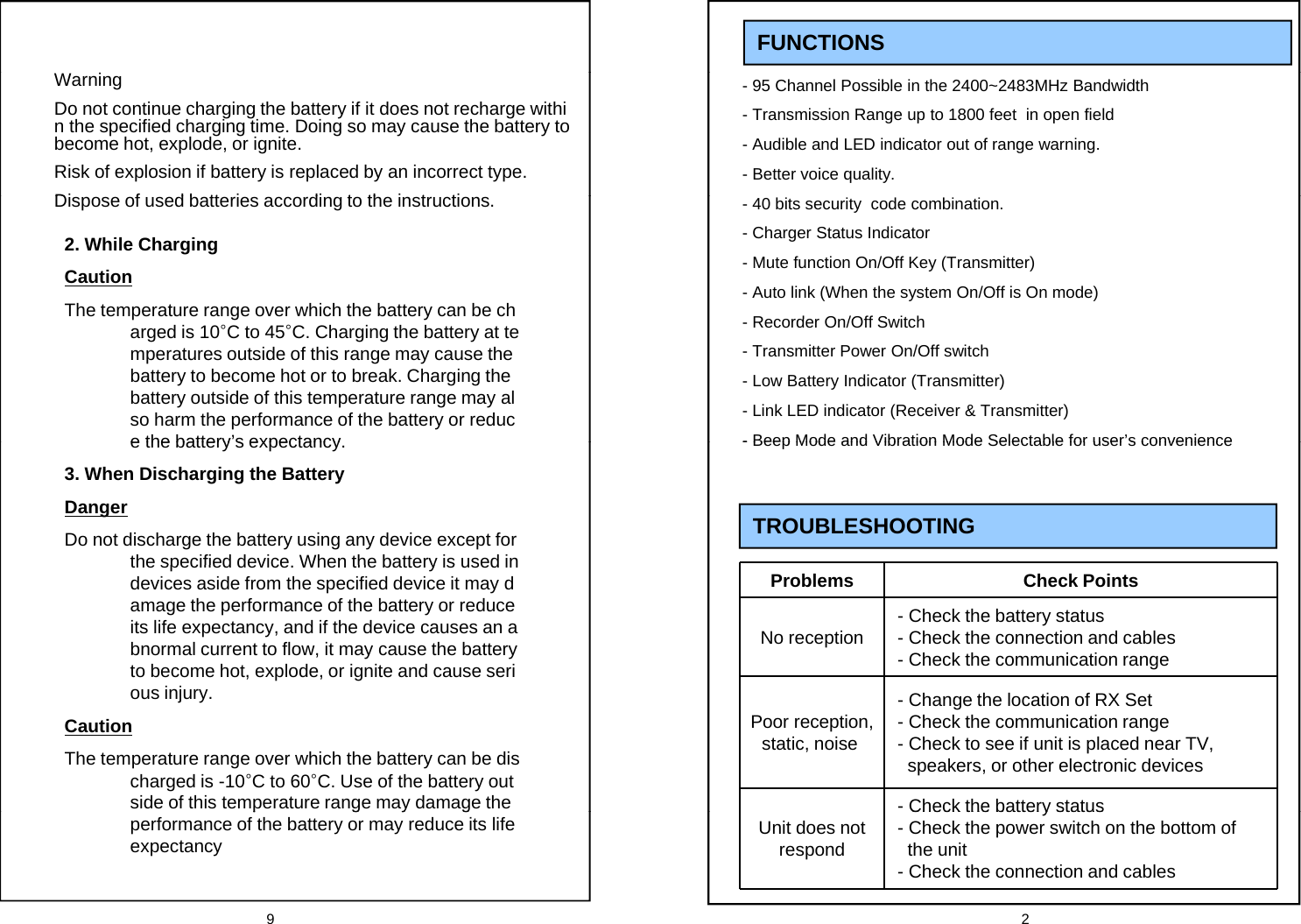 FUNCTIONS- 95 Channel Possible in the 2400~2483MHz Bandwidth- Transmission Range up to 1800 feet  in open field- Audible and LED indicator out of range warning. - Better voice quality.WarningDo not continue charging the battery if it does not recharge within the specified charging time. Doing so may cause the battery to become hot, explode, or ignite.Risk of explosion if battery is replaced by an incorrect type.Di f d b tt i di t th i t ti- 40 bits security  code combination.- Charger Status Indicator- Mute function On/Off Key (Transmitter)- Auto link (When the system On/Off is On mode)Recorder On/Off S itchDispose of used batteries according to the instructions.2. While ChargingCautionThe temperature range over which the battery can be ch -Recorder On/Off Switch- Transmitter Power On/Off switch- Low Battery Indicator (Transmitter)- Link LED indicator (Receiver &amp; Transmitter)-Beep Mode and Vibration Mode Selectable for user&rsquo;s conveniencepg yarged is 10&deg;C to 45&deg;C. Charging the battery at temperatures outside of this range may cause the battery to become hot or to break. Charging the battery outside of this temperature range may also harm the performance of the battery or reduce the battery&rsquo;s expectancy-Beep Mode and Vibration Mode Selectable for user s convenienceTROUBLESHOOTING e the battery s expectancy.3. When Discharging the BatteryDangerDo not discharge the battery using any device except for the specified device When the battery is used inProblems Check PointsNo reception - Check the battery status- Check the connection and cables- Check the communication rangethe specified device. When the battery is used in devices aside from the specified device it may damage the performance of the battery or reduce its life expectancy, and if the device causes an abnormal current to flow, it may cause the battery to become hot, explode, or ignite and cause seriijPoor reception, static, noise- Change the location of RX Set- Check the communication range- Check to see if unit is placed near TV, speakers, or other electronic devices -Check the battery statusous injury.CautionThe temperature range over which the battery can be discharged is -10&deg;C to 60&deg;C. Use of the battery outside of this temperature range may damage the 9 2Unit does not respondCheck the battery status- Check the power switch on the bottom of the unit- Check the connection and cablespgygperformance of the battery or may reduce its life expectancy
