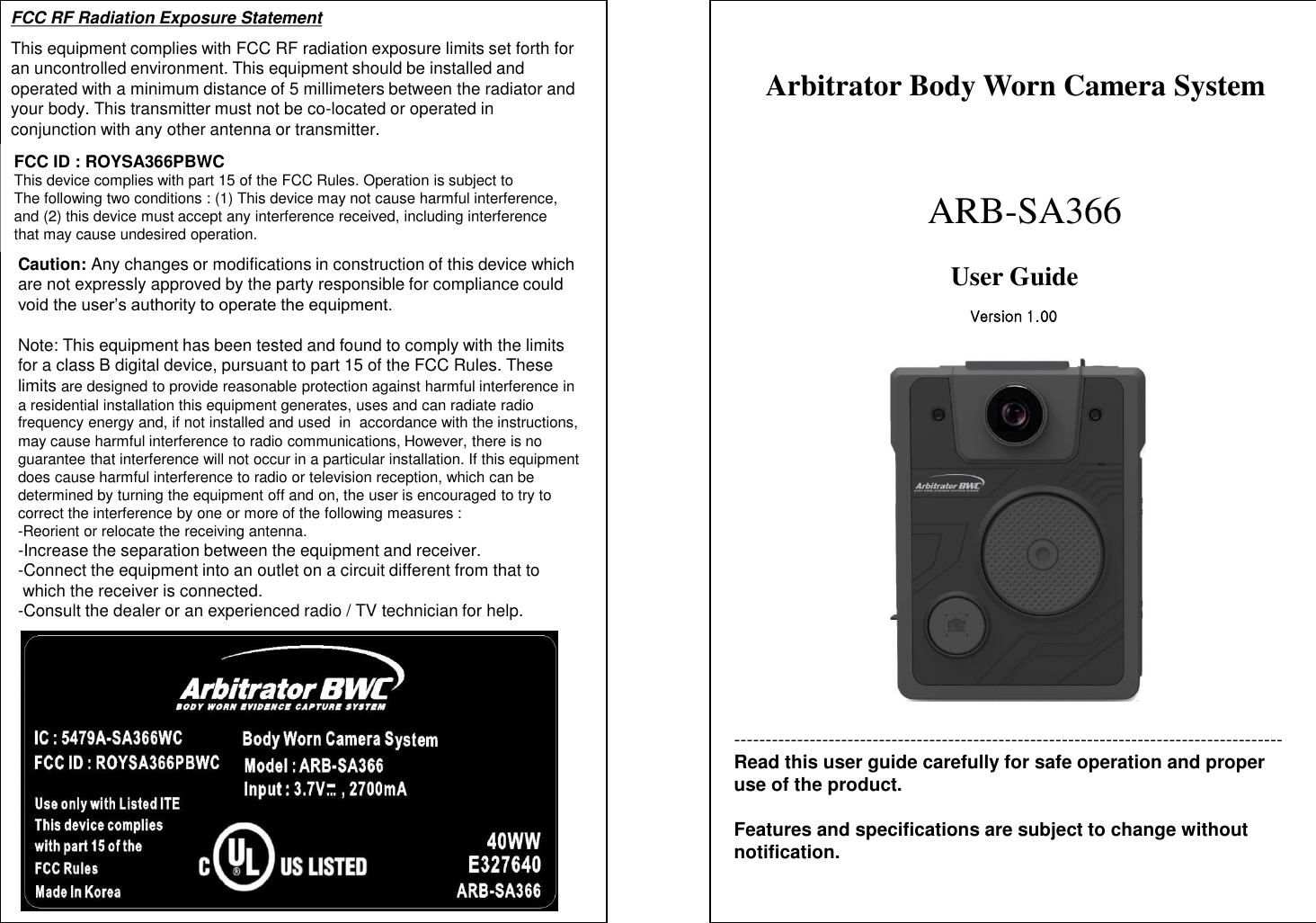 --------------------------------------------------------------------------------------- Read this user guide carefully for safe operation and proper use of the product.  Features and specifications are subject to change without notification. Arbitrator Body Worn Camera System        ARB-SA366 User Guide  FCC RF Radiation Exposure Statement This equipment complies with FCC RF radiation exposure limits set forth for an uncontrolled environment. This equipment should be installed and operated with a minimum distance of 5 millimeters between the radiator and your body. This transmitter must not be co-located or operated in conjunction with any other antenna or transmitter. Version 1.00 FCC ID : ROYSA366PBWC This device complies with part 15 of the FCC Rules. Operation is subject to The following two conditions : (1) This device may not cause harmful interference, and (2) this device must accept any interference received, including interference that may cause undesired operation. Caution: Any changes or modifications in construction of this device which are not expressly approved by the party responsible for compliance could void the user&rsquo;s authority to operate the equipment.   Note: This equipment has been tested and found to comply with the limits  for a class B digital device, pursuant to part 15 of the FCC Rules. These  limits are designed to provide reasonable protection against harmful interference in a residential installation this equipment generates, uses and can radiate radio  frequency energy and, if not installed and used  in  accordance with the instructions, may cause harmful interference to radio communications, However, there is no  guarantee that interference will not occur in a particular installation. If this equipment does cause harmful interference to radio or television reception, which can be  determined by turning the equipment off and on, the user is encouraged to try to  correct the interference by one or more of the following measures : -Reorient or relocate the receiving antenna. -Increase the separation between the equipment and receiver. -Connect the equipment into an outlet on a circuit different from that to   which the receiver is connected. -Consult the dealer or an experienced radio / TV technician for help. 