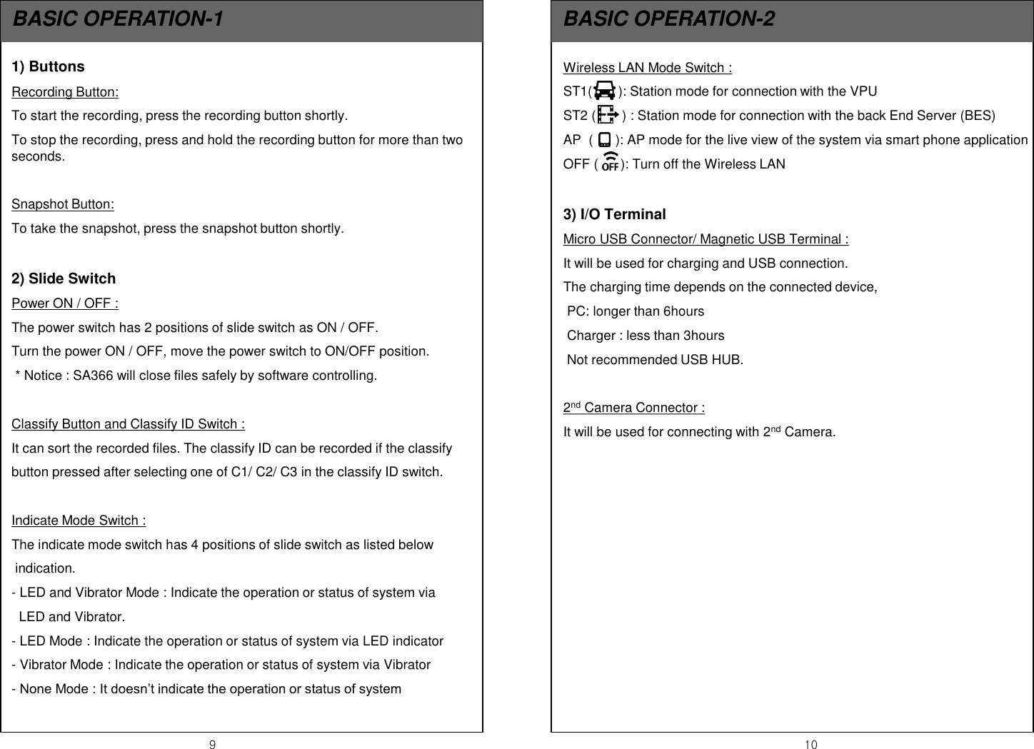 9  10 BASIC OPERATION-1  BASIC OPERATION-2 Wireless LAN Mode Switch :  ST1(       ): Station mode for connection with the VPU ST2 (       ) : Station mode for connection with the back End Server (BES) AP  (      ): AP mode for the live view of the system via smart phone application OFF (      ): Turn off the Wireless LAN  3) I/O Terminal  Micro USB Connector/ Magnetic USB Terminal :  It will be used for charging and USB connection.  The charging time depends on the connected device,  PC: longer than 6hours  Charger : less than 3hours  Not recommended USB HUB.  2nd Camera Connector : It will be used for connecting with 2nd Camera.   1) Buttons Recording Button:  To start the recording, press the recording button shortly. To stop the recording, press and hold the recording button for more than two seconds.   Snapshot Button: To take the snapshot, press the snapshot button shortly.  2) Slide Switch Power ON / OFF :  The power switch has 2 positions of slide switch as ON / OFF. Turn the power ON / OFF, move the power switch to ON/OFF position.  * Notice : SA366 will close files safely by software controlling.  Classify Button and Classify ID Switch : It can sort the recorded files. The classify ID can be recorded if the classify button pressed after selecting one of C1/ C2/ C3 in the classify ID switch.  Indicate Mode Switch : The indicate mode switch has 4 positions of slide switch as listed below   indication. - LED and Vibrator Mode : Indicate the operation or status of system via    LED and Vibrator. - LED Mode : Indicate the operation or status of system via LED indicator - Vibrator Mode : Indicate the operation or status of system via Vibrator - None Mode : It doesn&rsquo;t indicate the operation or status of system 
