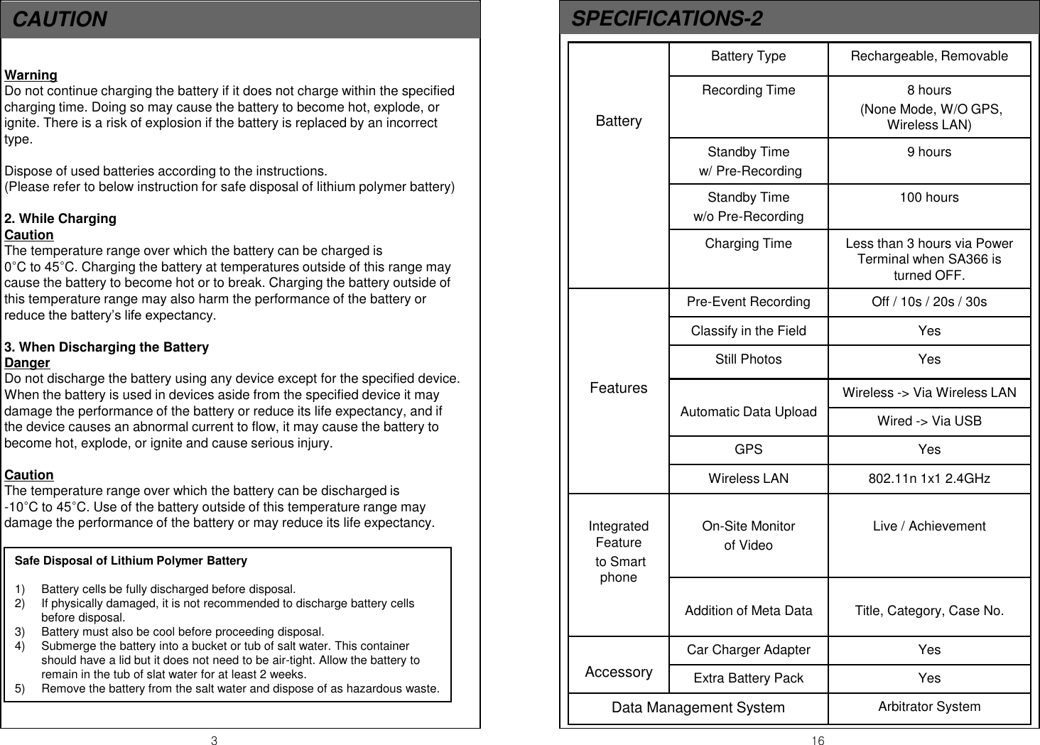 CAUTION   3  16 Warning Do not continue charging the battery if it does not charge within the specified charging time. Doing so may cause the battery to become hot, explode, or ignite. There is a risk of explosion if the battery is replaced by an incorrect type.  Dispose of used batteries according to the instructions. (Please refer to below instruction for safe disposal of lithium polymer battery)  2. While Charging Caution The temperature range over which the battery can be charged is                 0&deg;C to 45&deg;C. Charging the battery at temperatures outside of this range may cause the battery to become hot or to break. Charging the battery outside of this temperature range may also harm the performance of the battery or reduce the battery&rsquo;s life expectancy.  3. When Discharging the Battery Danger Do not discharge the battery using any device except for the specified device. When the battery is used in devices aside from the specified device it may damage the performance of the battery or reduce its life expectancy, and if the device causes an abnormal current to flow, it may cause the battery to become hot, explode, or ignite and cause serious injury.  Caution The temperature range over which the battery can be discharged is                -10&deg;C to 45&deg;C. Use of the battery outside of this temperature range may damage the performance of the battery or may reduce its life expectancy. SPECIFICATIONS-2 Safe Disposal of Lithium Polymer Battery  1) Battery cells be fully discharged before disposal. 2) If physically damaged, it is not recommended to discharge battery cells before disposal. 3) Battery must also be cool before proceeding disposal. 4) Submerge the battery into a bucket or tub of salt water. This container should have a lid but it does not need to be air-tight. Allow the battery to remain in the tub of slat water for at least 2 weeks. 5) Remove the battery from the salt water and dispose of as hazardous waste.    Battery  Battery Type  Rechargeable, Removable Recording Time  8 hours  (None Mode, W/O GPS, Wireless LAN) Standby Time  w/ Pre-Recording 9 hours Standby Time  w/o Pre-Recording 100 hours Charging Time  Less than 3 hours via Power Terminal when SA366 is turned OFF.      Features Pre-Event Recording  Off / 10s / 20s / 30s Classify in the Field  Yes Still Photos  Yes  Automatic Data Upload Wireless -> Via Wireless LAN Wired -> Via USB GPS  Yes Wireless LAN  802.11n 1x1 2.4GHz  Integrated Feature  to Smart phone  On-Site Monitor  of Video   Live / Achievement  Addition of Meta Data  Title, Category, Case No.  Accessory Car Charger Adapter   Yes Extra Battery Pack  Yes Data Management System  Arbitrator System 
