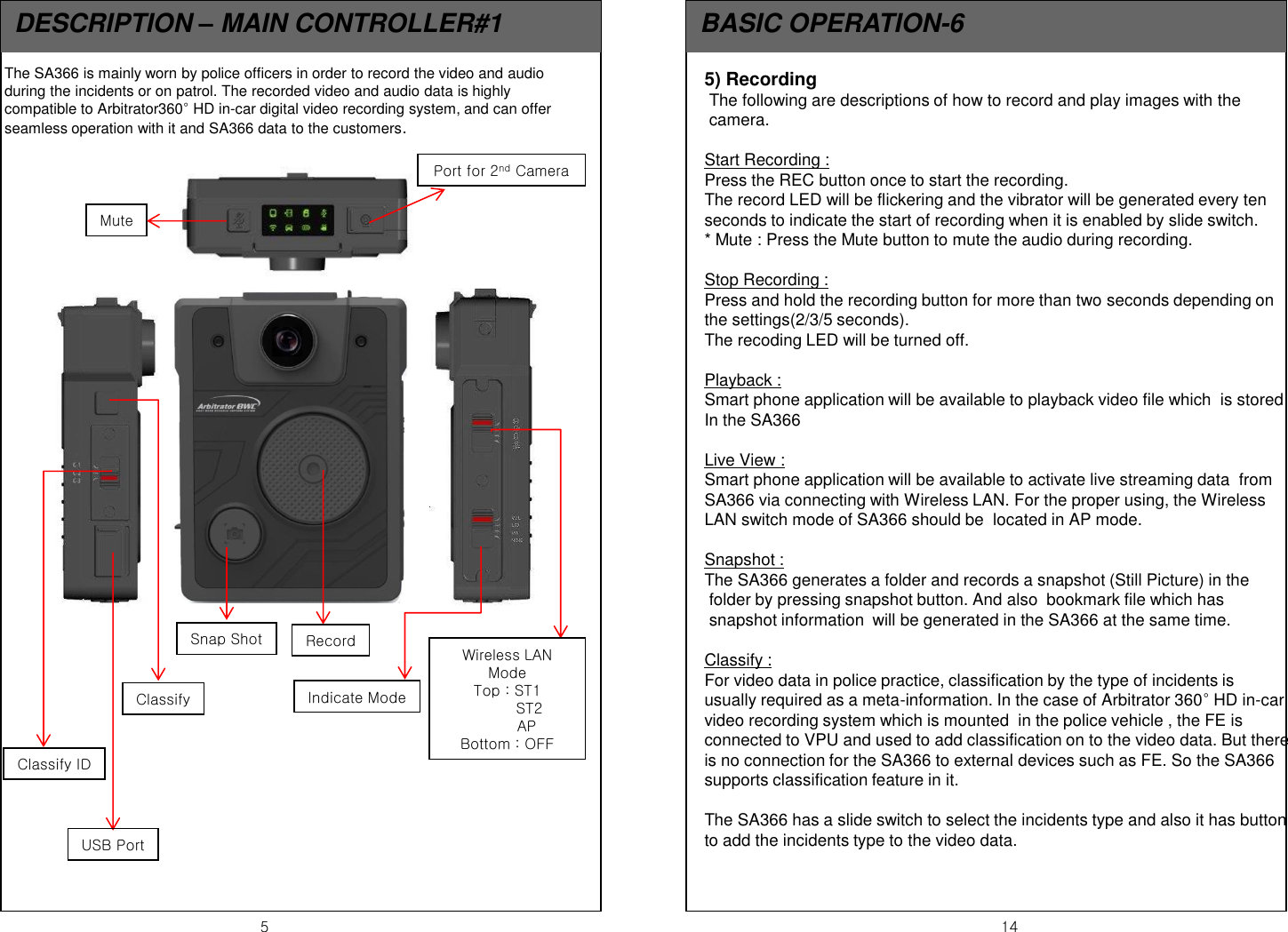 5  14 DESCRIPTION &ndash; MAIN CONTROLLER#1  BASIC OPERATION-6 The SA366 is mainly worn by police officers in order to record the video and audio during the incidents or on patrol. The recorded video and audio data is highly compatible to Arbitrator360&deg; HD in-car digital video recording system, and can offer seamless operation with it and SA366 data to the customers. Mute Port for 2nd Camera Record Snap Shot Wireless LAN Mode Top : ST1          ST2         AP Bottom : OFF Indicate Mode Classify Classify ID USB Port 5) Recording  The following are descriptions of how to record and play images with the  camera.   Start Recording :  Press the REC button once to start the recording. The record LED will be flickering and the vibrator will be generated every ten seconds to indicate the start of recording when it is enabled by slide switch. * Mute : Press the Mute button to mute the audio during recording.  Stop Recording :  Press and hold the recording button for more than two seconds depending on the settings(2/3/5 seconds). The recoding LED will be turned off.    Playback :  Smart phone application will be available to playback video file which  is stored In the SA366  Live View :  Smart phone application will be available to activate live streaming data  from  SA366 via connecting with Wireless LAN. For the proper using, the Wireless LAN switch mode of SA366 should be  located in AP mode.  Snapshot : The SA366 generates a folder and records a snapshot (Still Picture) in the  folder by pressing snapshot button. And also  bookmark file which has  snapshot information  will be generated in the SA366 at the same time.    Classify :  For video data in police practice, classification by the type of incidents is  usually required as a meta-information. In the case of Arbitrator 360&deg; HD in-car video recording system which is mounted  in the police vehicle , the FE is connected to VPU and used to add classification on to the video data. But there is no connection for the SA366 to external devices such as FE. So the SA366 supports classification feature in it.   The SA366 has a slide switch to select the incidents type and also it has button  to add the incidents type to the video data. 