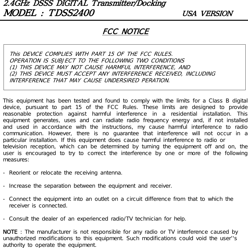 2.4GHz DSSS DIGITAL Transmitter/DockingMODEL : TDSS2400 USA VERSIONThis DEVICE COMPLIES WITH PART 15 OF THE FCC RULES. OPERATION IS SUBJECT TO THE FOLLOWING TWO CONDITIONS(1) THIS DEVICE MAY NOT CAUSE HARMFUL INTERFERENCE, AND (2) THIS DEVICE MUST ACCEPT ANY INTERFERENCE RECEIVED, INCLUDING INTERFERENCE THAT MAY CAUSE UNDERSIRED PERATION. FCC NOTICEThis  equipment  has been  tested  and found  to comply  with  the limits  for  a  Class B  digital device, pursuant to part 15 of the FCC Rules. These limits are designed  to  provide reasonable  protection  against  harmful  interference  in  a  residential  installation.  This equipment  generates,  uses  and  can  radiate  radio  frequency  energy  and,  if  not  installed and  used  in  accordance  with  the  instructions,  my  cause  harmful  interference  to  radio communication.  However,  there  is  no  guarantee  that  interference  will  not  occur  in  a particular installation. If this equipment does cause harmful interference to radio ortelevision  reception,  which  can  be  determined  by  turning  the  equipment  off  and  on,  the user  is  encouraged  to  try  to  correct  the  interference  by  one  or  more  of  the  following measures:- Reorient or relocate the receiving antenna.- Increase the separation between the equipment and receiver.- Connect the equipment into an outlet on a circuit difference from that to which the receiver is connected.- Consult the dealer of an experienced radio/TV technician for help.NOTE : The manufacturer is not responsible for any radio or TV interference caused by unauthorized modifications to this equipment. Such modifications could void the user&rsquo;'s authority to operate the equipment.