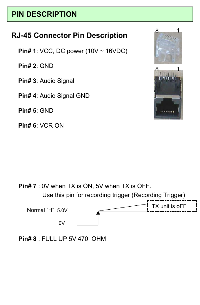 PIN DESCRIPTIONRJ-45 Connector Pin DescriptionPin# 1: VCC, DC power (10V ~ 16VDC)Pin# 2: GNDPin# 3: Audio SignalPin# 4: Audio Signal GNDPin# 5: GNDPin# 6: VCR ONNormal &ldquo;H&rdquo; 5.0V0VPin# 7 : 0V when TX is ON, 5V when TX is OFF.           Use this pin for recording trigger (Recording Trigger)TX unit is oFFPin# 8 : FULL UP 5V 470  OHM8118