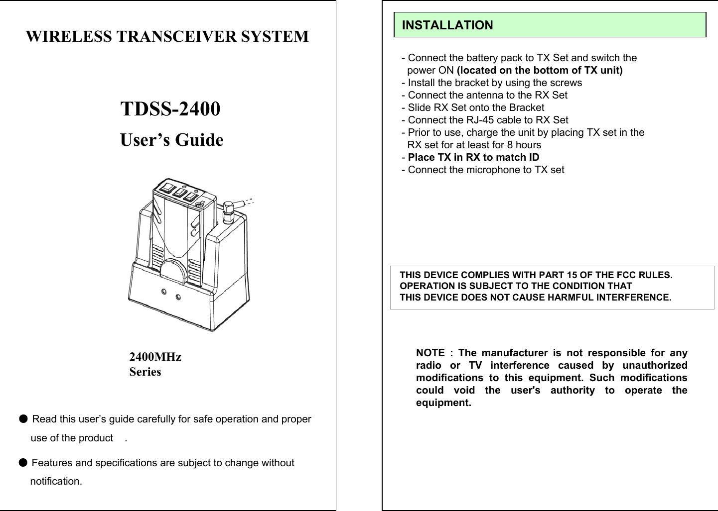 User&rsquo;s Guide●Read this user&rsquo;s guide carefully for safe operation and properuse of the product    .●Features and specifications are subject to change without   notification.TDSS-24002400MHz SeriesWIRELESS TRANSCEIVER SYSTEM - Connect the battery pack to TX Set and switch the power ON (located on the bottom of TX unit)- Install the bracket by using the screws- Connect the antenna to the RX Set - Slide RX Set onto the Bracket - Connect the RJ-45 cable to RX Set- Prior to use, charge the unit by placing TX set in theRX set for at least for 8 hours-Place TX in RX to match ID- Connect the microphone to TX setINSTALLATIONTHIS DEVICE COMPLIES WITH PART 15 OF THE FCC RULES.  OPERATION IS SUBJECT TO THE CONDITION THAT THIS DEVICE DOES NOT CAUSE HARMFUL INTERFERENCE.NOTE : The manufacturer is not responsible for any radio or TV interference caused by unauthorized modifications to this equipment. Such modifications could void the user's authority to operate the equipment.