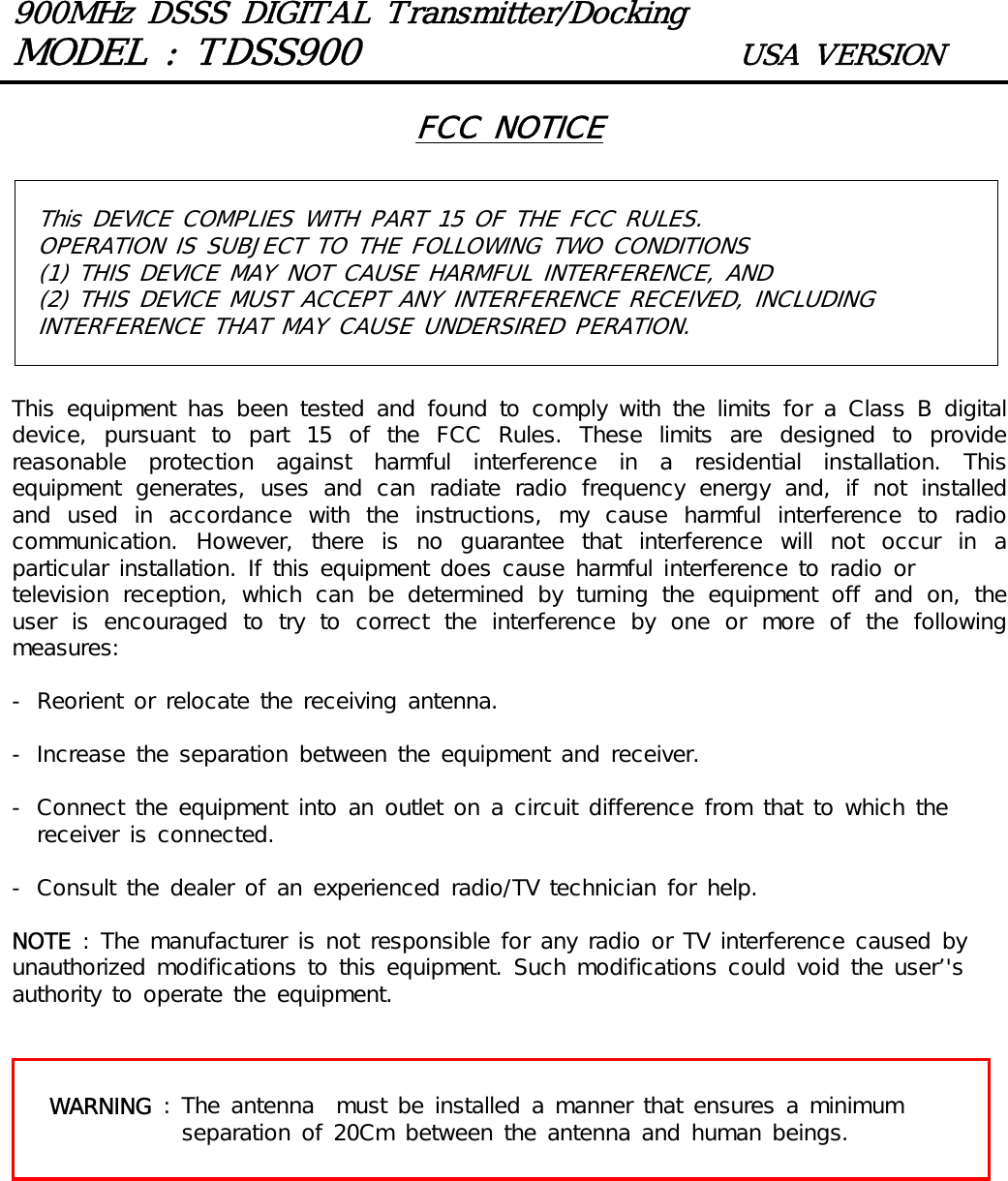 900MHz DSSS DIGITAL Transmitter/DockingMODEL : TDSS900 USA VERSIONThis DEVICE COMPLIES WITH PART 15 OF THE FCC RULES. OPERATION IS SUBJECT TO THE FOLLOWING TWO CONDITIONS(1) THIS DEVICE MAY NOT CAUSE HARMFUL INTERFERENCE, AND (2) THIS DEVICE MUST ACCEPT ANY INTERFERENCE RECEIVED, INCLUDING INTERFERENCE THAT MAY CAUSE UNDERSIRED PERATION. FCC NOTICEThis  equipment  has been  tested  and found  to comply  with  the limits  for  a  Class B  digital device, pursuant to part 15 of the FCC Rules. These limits are designed  to  provide reasonable  protection  against  harmful  interference  in  a  residential  installation.  This equipment  generates,  uses  and  can  radiate  radio  frequency  energy  and,  if  not  installed and  used  in  accordance  with  the  instructions,  my  cause  harmful  interference  to  radio communication.  However,  there  is  no  guarantee  that  interference  will  not  occur  in  a particular installation. If this equipment does cause harmful interference to radio ortelevision  reception,  which  can  be  determined  by  turning  the  equipment  off  and  on,  the user  is  encouraged  to  try  to  correct  the  interference  by  one  or  more  of  the  following measures:- Reorient or relocate the receiving antenna.- Increase the separation between the equipment and receiver.- Connect the equipment into an outlet on a circuit difference from that to which the receiver is connected.- Consult the dealer of an experienced radio/TV technician for help.NOTE : The manufacturer is not responsible for any radio or TV interference caused by unauthorized modifications to this equipment. Such modifications could void the user&rsquo;'s authority to operate the equipment.WARNING : The antenna  must be installed a manner that ensures a minimum separation of 20Cm between the antenna and human beings.