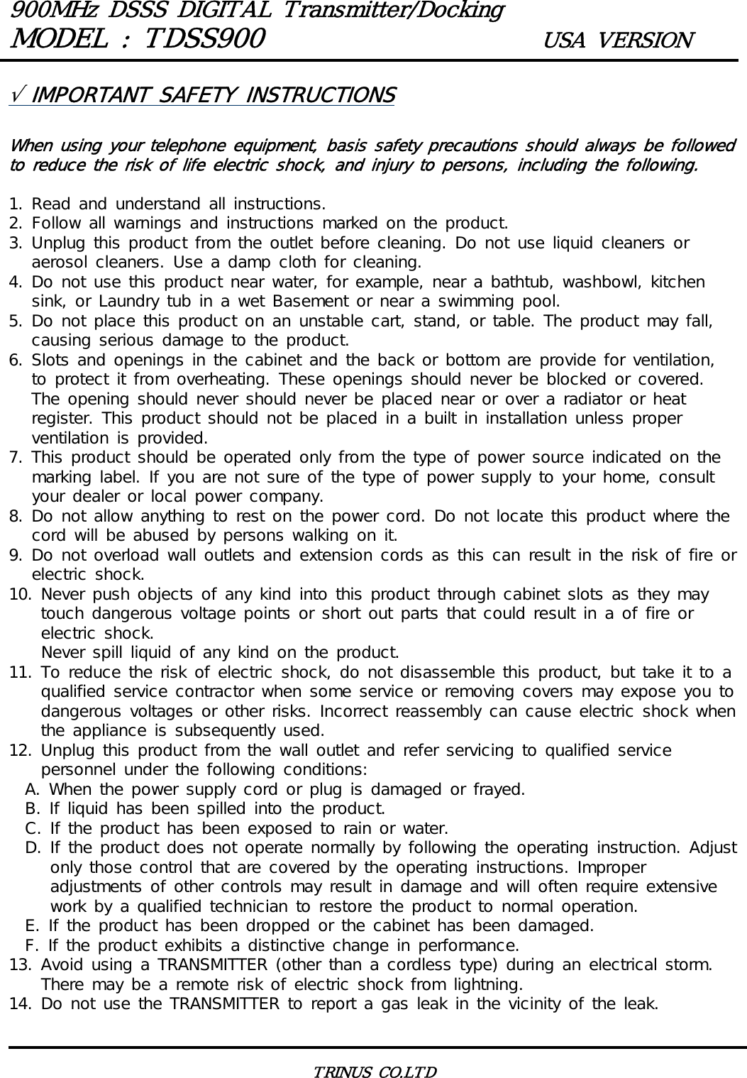 900MHz DSSS DIGITAL Transmitter/DockingMODEL : TDSS900 USA VERSIONTRINUS CO.LTD&radic; IMPORTANT SAFETY INSTRUCTIONSWhen using your telephone equipment, basis safety precautions should always be followed to reduce the risk of life electric shock, and injury to persons, including the following.1. Read and understand all instructions.2. Follow all warnings and instructions marked on the product.3. Unplug this product from the outlet before cleaning. Do not use liquid cleaners or aerosol cleaners. Use a damp cloth for cleaning.4. Do not use this product near water, for example, near a bathtub, washbowl, kitchen sink, or Laundry tub in a wet Basement or near a swimming pool.5. Do not place this product on an unstable cart, stand, or table. The product may fall, causing serious damage to the product.6. Slots and openings in the cabinet and the back or bottom are provide for ventilation, to protect it from overheating. These openings should never be blocked or covered. The opening should never should never be placed near or over a radiator or heat register. This product should not be placed in a built in installation unless proper ventilation is provided.7. This product should be operated only from the type of power source indicated on the marking label. If you are not sure of the type of power supply to your home, consult your dealer or local power company.8. Do not allow anything to rest on the power cord. Do not locate this product where the cord will be abused by persons walking on it.9. Do not overload wall outlets and extension cords as this can result in the risk of fire or electric shock.10. Never push objects of any kind into this product through cabinet slots as they may touch dangerous voltage points or short out parts that could result in a of fire or electric shock.    Never spill liquid of any kind on the product.11. To reduce the risk of electric shock, do not disassemble this product, but take it to a qualified service contractor when some service or removing covers may expose you to dangerous voltages or other risks. Incorrect reassembly can cause electric shock when the appliance is subsequently used.12. Unplug this product from the wall outlet and refer servicing to qualified service personnel under the following conditions:  A. When the power supply cord or plug is damaged or frayed.  B. If liquid has been spilled into the product.  C. If the product has been exposed to rain or water.  D. If the product does not operate normally by following the operating instruction. Adjust only those control that are covered by the operating instructions. Improper adjustments of other controls may result in damage and will often require extensive work by a qualified technician to restore the product to normal operation.  E. If the product has been dropped or the cabinet has been damaged.  F. If the product exhibits a distinctive change in performance.13. Avoid using a TRANSMITTER (other than a cordless type) during an electrical storm.       There may be a remote risk of electric shock from lightning.14. Do not use the TRANSMITTER to report a gas leak in the vicinity of the leak.