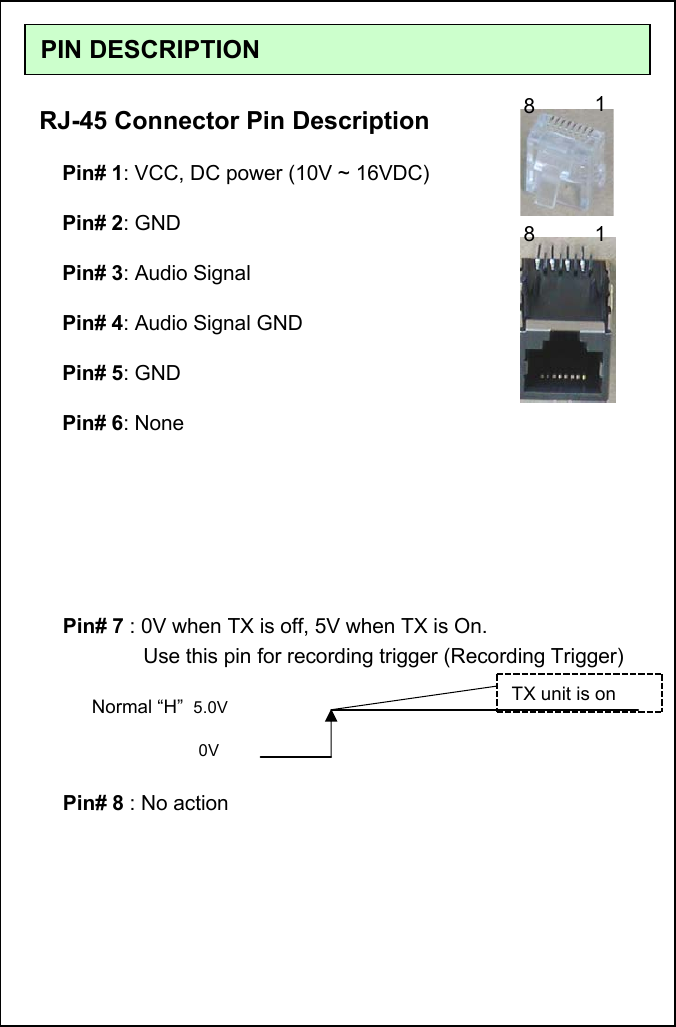 PIN DESCRIPTIONRJ-45 Connector Pin DescriptionPin# 1: VCC, DC power (10V ~ 16VDC)Pin# 2: GNDPin# 3: Audio SignalPin# 4: Audio Signal GNDPin# 5: GNDPin# 6: NoneNormal &ldquo;H&rdquo; 5.0V0VPin# 7 : 0V when TX is off, 5V when TX is On.           Use this pin for recording trigger (Recording Trigger)TX unit is onPin# 8 : No action8118