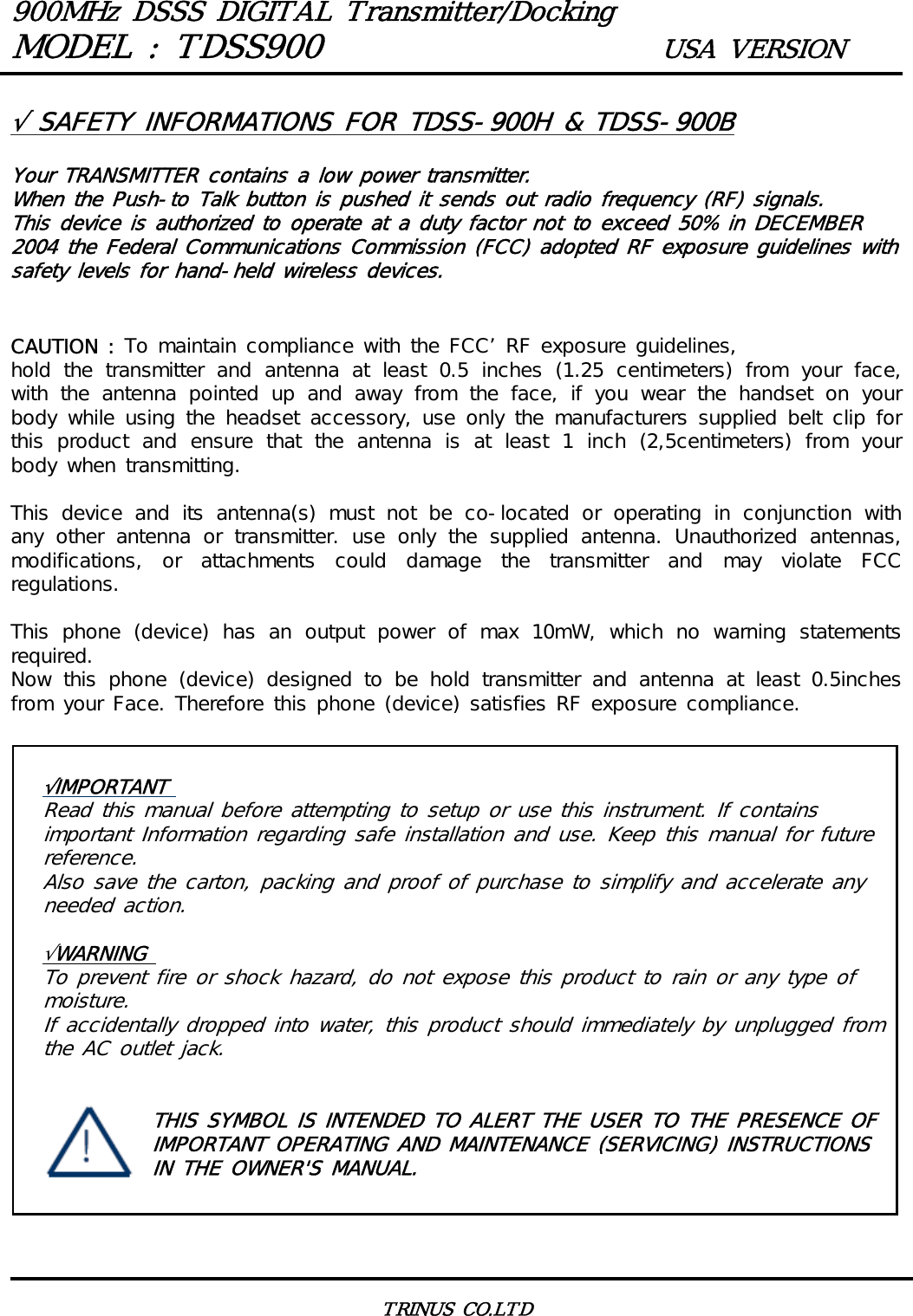 900MHz DSSS DIGITAL Transmitter/DockingMODEL : TDSS900 USA VERSIONTRINUS CO.LTD&radic;IMPORTANT Read this manual before attempting to setup or use this instrument. If contains important Information regarding safe installation and use. Keep this manual for future reference. Also save the carton, packing and proof of purchase to simplify and accelerate any needed action. &radic;WARNING To prevent fire or shock hazard, do not expose this product to rain or any type of moisture. If accidentally dropped into water, this product should immediately by unplugged from the AC outlet jack.   THIS SYMBOL IS INTENDED TO ALERT THE USER TO THE PRESENCE OF   IMPORTANT OPERATING AND MAINTENANCE (SERVICING) INSTRUCTIONS   IN THE OWNER'S MANUAL. &radic; SAFETY INFORMATIONS FOR TDSS-900H &amp; TDSS-900BYour TRANSMITTER contains a low power transmitter.When the Push-to Talk button is pushed it sends out radio frequency (RF) signals.This device is authorized to operate at a duty factor not to exceed 50% in DECEMBER 2004 the Federal Communications Commission (FCC) adopted RF exposure guidelines with safety levels for hand-held wireless devices.CAUTION : To maintain compliance with the FCC&rsquo; RF exposure guidelines,hold the transmitter and antenna at least 0.5 inches (1.25 centimeters)  from  your  face, with the antenna pointed up and away from the face, if you wear the handset on your body while using the headset accessory, use only  the  manufacturers  supplied  belt clip for this  product  and  ensure  that  the  antenna  is  at  least  1  inch  (2,5centimeters)  from  your body when transmitting.This  device  and  its  antenna(s)  must  not  be  co-located  or  operating  in  conjunction  with any  other  antenna  or  transmitter.  use  only  the  supplied  antenna.  Unauthorized  antennas, modifications,  or  attachments  could  damage  the  transmitter  and  may  violate  FCC regulations.This phone (device) has an output power of max 10mW, which no warning  statements required.Now  this  phone  (device)  designed  to  be  hold  transmitter  and  antenna  at  least  0.5inches from your Face. Therefore this phone (device) satisfies RF exposure compliance.