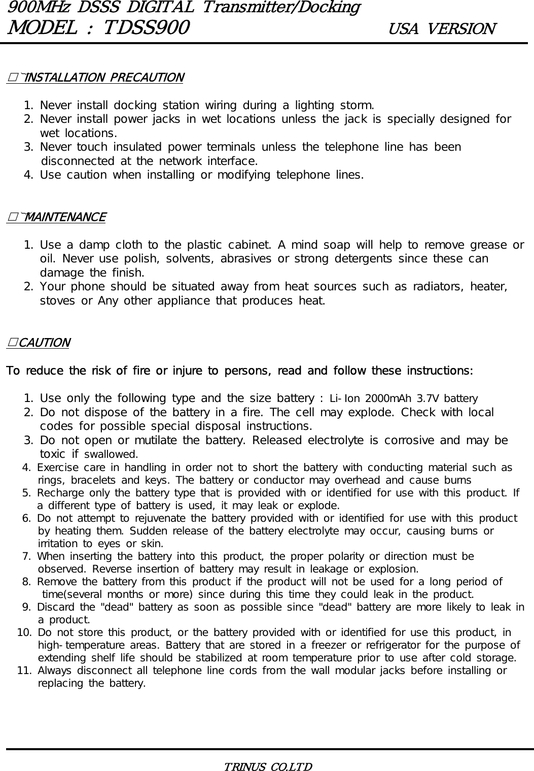 900MHz DSSS DIGITAL Transmitter/DockingMODEL : TDSS900 USA VERSIONTRINUS CO.LTD INSTALLATION PRECAUTION   1. Never install docking station wiring during a lighting storm.   2. Never install power jacks in wet locations unless the jack is specially designed for wet locations.   3. Never touch insulated power terminals unless the telephone line has been      disconnected at the network interface.   4. Use caution when installing or modifying telephone lines. MAINTENANCE   1. Use a damp cloth to the plastic cabinet. A mind soap will help to remove grease or oil. Never use polish, solvents, abrasives or strong detergents since these can damage the finish.   2. Your phone should be situated away from heat sources such as radiators, heater, stoves or Any other appliance that produces heat.CAUTIONTo reduce the risk of fire or injure to persons, read and follow these instructions:   1. Use only the following type and the size battery : Li-Ion 2000mAh 3.7V battery   2. Do not dispose of the battery in a fire. The cell may explode. Check with local codes for possible special disposal instructions.   3. Do not open or mutilate the battery. Released electrolyte is corrosive and may be toxic if swallowed.   4. Exercise care in handling in order not to short the battery with conducting material such as      rings, bracelets and keys. The battery or conductor may overhead and cause burns   5. Recharge only the battery type that is provided with or identified for use with this product. If a different type of battery is used, it may leak or explode.   6. Do not attempt to rejuvenate the battery provided with or identified for use with this product      by heating them. Sudden release of the battery electrolyte may occur, causing burns or      irritation to eyes or skin.   7. When inserting the battery into this product, the proper polarity or direction must be      observed. Reverse insertion of battery may result in leakage or explosion.   8. Remove the battery from this product if the product will not be used for a long period of time(several months or more) since during this time they could leak in the product.   9. Discard the "dead" battery as soon as possible since "dead" battery are more likely to leak in      a product.  10. Do not store this product, or the battery provided with or identified for use this product, in      high-temperature areas. Battery that are stored in a freezer or refrigerator for the purpose of      extending shelf life should be stabilized at room temperature prior to use after cold storage.  11. Always disconnect all telephone line cords from the wall modular jacks before installing or      replacing the battery.