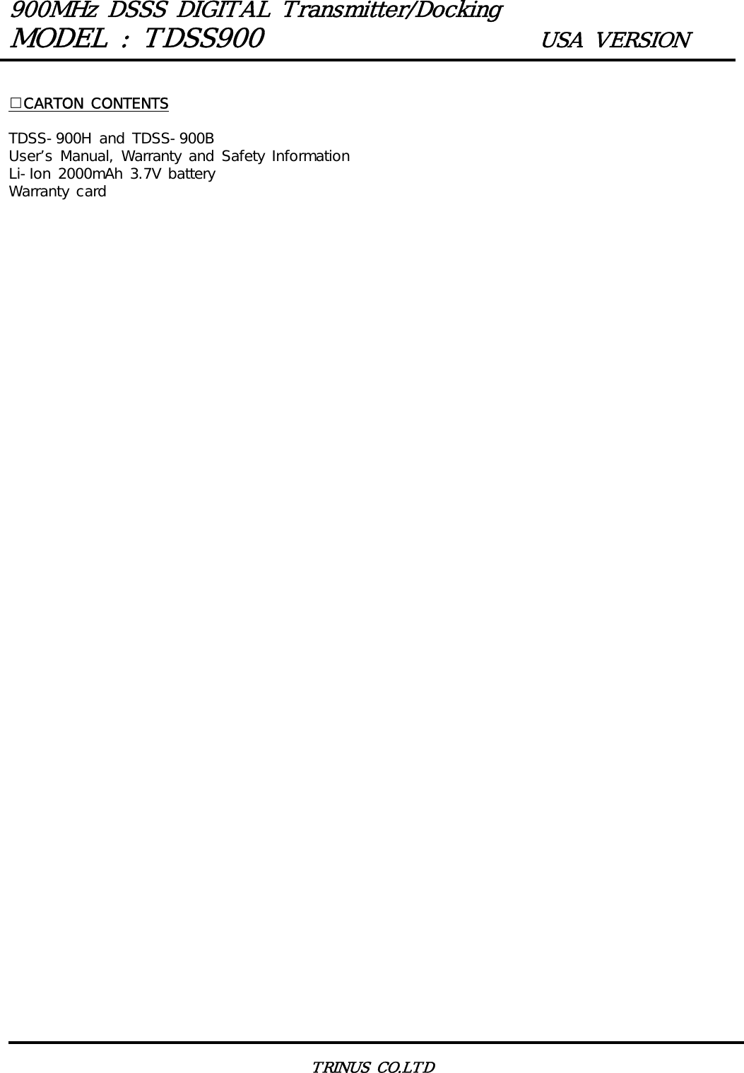 900MHz DSSS DIGITAL Transmitter/DockingMODEL : TDSS900 USA VERSIONTRINUS CO.LTDCARTON CONTENTSTDSS-900H and TDSS-900BUser&rsquo;s Manual, Warranty and Safety InformationLi-Ion 2000mAh 3.7V batteryWarranty card