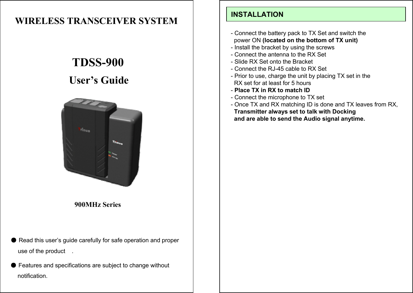 User&rsquo;s Guide●Read this user&rsquo;s guide carefully for safe operation and properuse of the product    .●Features and specifications are subject to change without   notification.TDSS-900900MHz SeriesWIRELESS TRANSCEIVER SYSTEM - Connect the battery pack to TX Set and switch the power ON (located on the bottom of TX unit)- Install the bracket by using the screws- Connect the antenna to the RX Set - Slide RX Set onto the Bracket - Connect the RJ-45 cable to RX Set- Prior to use, charge the unit by placing TX set in theRX set for at least for 5 hours-Place TX in RX to match ID- Connect the microphone to TX set- Once TX and RX matching ID is done and TX leaves from RX,Transmitter always set to talk with Docking and are able to send the Audio signal anytime.INSTALLATION