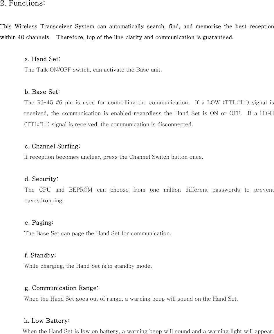 2. Functions:   This Wireless Transceiver System can automatically search, find,  and  memorize  the  best  reception within 40 channels.    Therefore, top of the line clarity and communication is guaranteed.            a. Hand Set:  The Talk ON/OFF switch, can activate the Base unit.          b. Base Set:  The RJ-45 #6 pin is used for controlling the communication.  If a LOW (TTL:&rdquo;L&rdquo;) signal is received,  the  communication  is  enabled  regardless  the  Hand  Set  is ON or OFF.  If a HIGH (TTL:"L") signal is received, the communication is disconnected.          c. Channel Surfing:  If reception becomes unclear, press the Channel Switch button once.            d. Security:           The  CPU  and  EEPROM  can  choose  from  one  million  different  passwords  to  prevent eavesdropping.            e. Paging:           The Base Set can page the Hand Set for communication.           f. Standby:           While charging, the Hand Set is in standby mode.          g. Communication Range:  When the Hand Set goes out of range, a warning beep will sound on the Hand Set.          h. Low Battery:           When the Hand Set is low on battery, a warning beep will sound and a warning light will appear.      